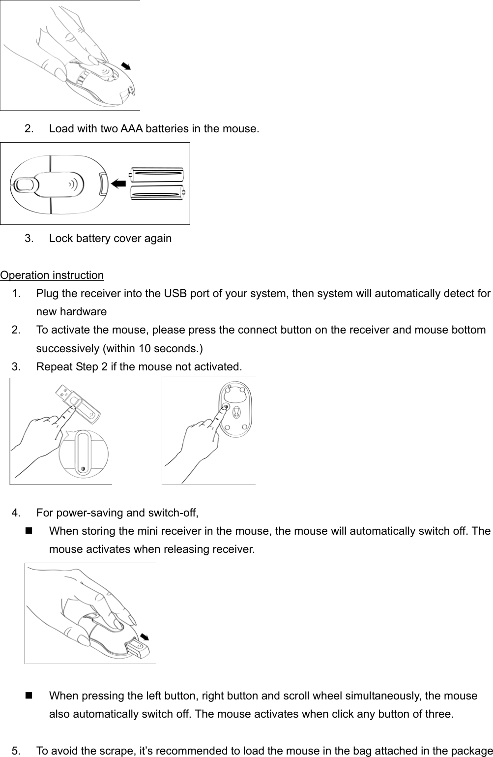  2.  Load with two AAA batteries in the mouse.  3.  Lock battery cover again  Operation instruction 1.  Plug the receiver into the USB port of your system, then system will automatically detect for new hardware 2.  To activate the mouse, please press the connect button on the receiver and mouse bottom successively (within 10 seconds.)   3.  Repeat Step 2 if the mouse not activated.             4.  For power-saving and switch-off,   When storing the mini receiver in the mouse, the mouse will automatically switch off. The mouse activates when releasing receiver.     When pressing the left button, right button and scroll wheel simultaneously, the mouse also automatically switch off. The mouse activates when click any button of three.    5.  To avoid the scrape, it’s recommended to load the mouse in the bag attached in the package 