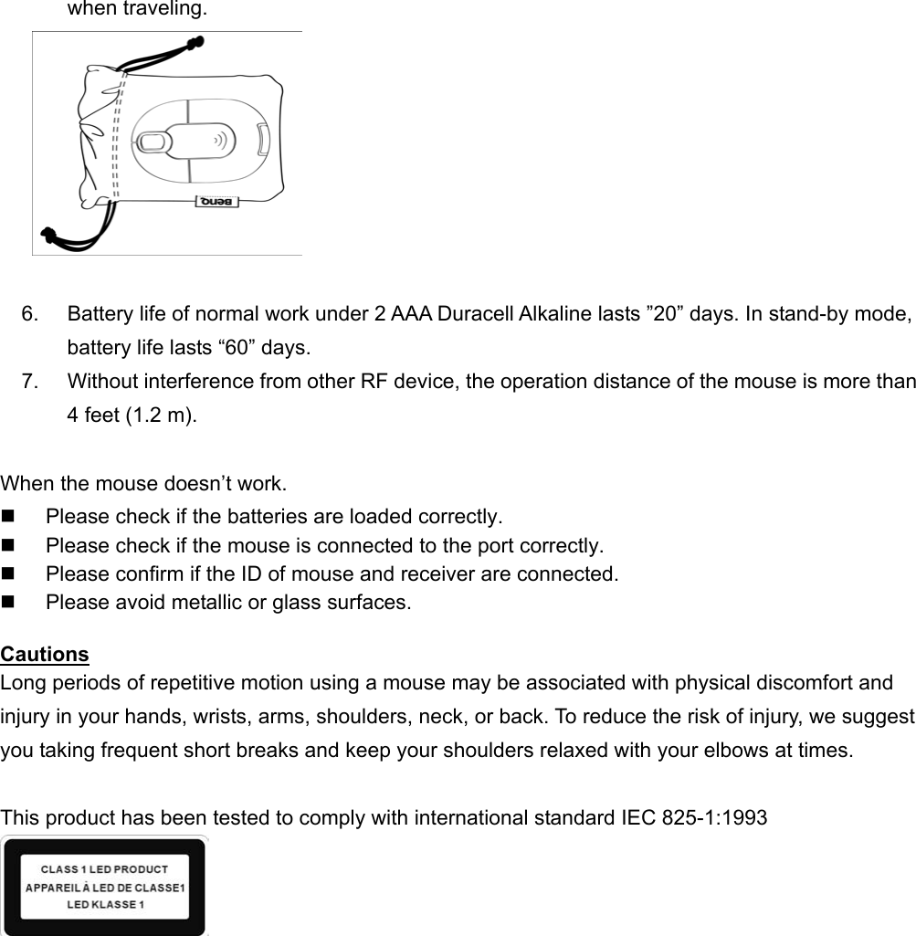 when traveling.    6.  Battery life of normal work under 2 AAA Duracell Alkaline lasts ”20” days. In stand-by mode, battery life lasts “60” days. 7.  Without interference from other RF device, the operation distance of the mouse is more than 4 feet (1.2 m).  When the mouse doesn’t work.   Please check if the batteries are loaded correctly.   Please check if the mouse is connected to the port correctly.   Please confirm if the ID of mouse and receiver are connected.   Please avoid metallic or glass surfaces.  Cautions Long periods of repetitive motion using a mouse may be associated with physical discomfort and injury in your hands, wrists, arms, shoulders, neck, or back. To reduce the risk of injury, we suggest you taking frequent short breaks and keep your shoulders relaxed with your elbows at times.  This product has been tested to comply with international standard IEC 825-1:1993    