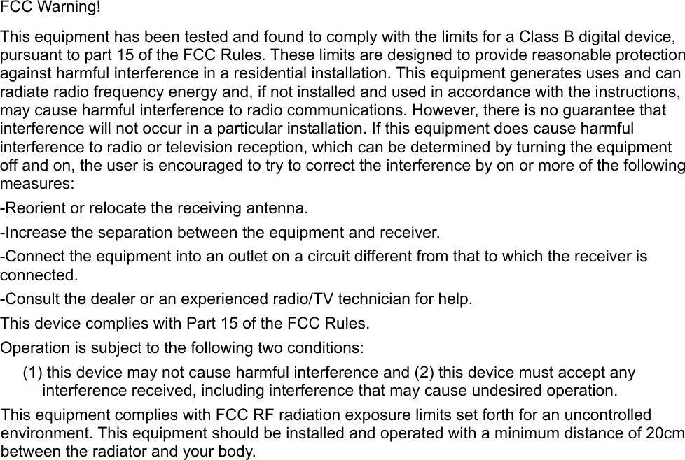FCC Warning! This equipment has been tested and found to comply with the limits for a Class B digital device, pursuant to part 15 of the FCC Rules. These limits are designed to provide reasonable protection against harmful interference in a residential installation. This equipment generates uses and can radiate radio frequency energy and, if not installed and used in accordance with the instructions, may cause harmful interference to radio communications. However, there is no guarantee that interference will not occur in a particular installation. If this equipment does cause harmful interference to radio or television reception, which can be determined by turning the equipment off and on, the user is encouraged to try to correct the interference by on or more of the following measures: -Reorient or relocate the receiving antenna. -Increase the separation between the equipment and receiver. -Connect the equipment into an outlet on a circuit different from that to which the receiver is connected. -Consult the dealer or an experienced radio/TV technician for help. This device complies with Part 15 of the FCC Rules. Operation is subject to the following two conditions: (1) this device may not cause harmful interference and (2) this device must accept any interference received, including interference that may cause undesired operation. This equipment complies with FCC RF radiation exposure limits set forth for an uncontrolled environment. This equipment should be installed and operated with a minimum distance of 20cm between the radiator and your body.    