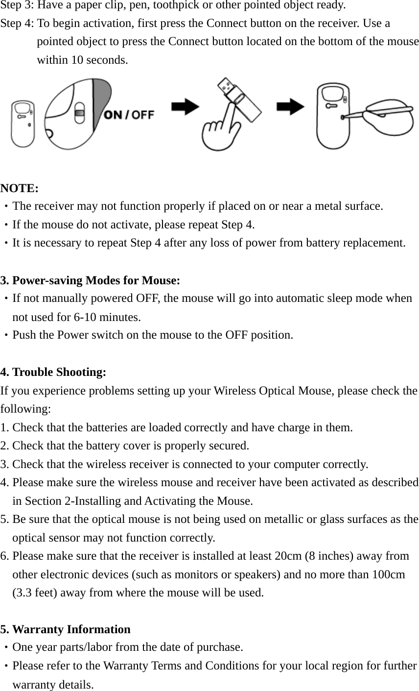 Step 3: Have a paper clip, pen, toothpick or other pointed object ready. Step 4: To begin activation, first press the Connect button on the receiver. Use a pointed object to press the Connect button located on the bottom of the mouse within 10 seconds.   NOTE: ‧The receiver may not function properly if placed on or near a metal surface. ‧If the mouse do not activate, please repeat Step 4. ‧It is necessary to repeat Step 4 after any loss of power from battery replacement.  3. Power-saving Modes for Mouse: ‧If not manually powered OFF, the mouse will go into automatic sleep mode when not used for 6-10 minutes. ‧Push the Power switch on the mouse to the OFF position.  4. Trouble Shooting: If you experience problems setting up your Wireless Optical Mouse, please check the following: 1. Check that the batteries are loaded correctly and have charge in them. 2. Check that the battery cover is properly secured. 3. Check that the wireless receiver is connected to your computer correctly. 4. Please make sure the wireless mouse and receiver have been activated as described in Section 2-Installing and Activating the Mouse.   5. Be sure that the optical mouse is not being used on metallic or glass surfaces as the optical sensor may not function correctly. 6. Please make sure that the receiver is installed at least 20cm (8 inches) away from other electronic devices (such as monitors or speakers) and no more than 100cm (3.3 feet) away from where the mouse will be used.  5. Warranty Information ‧One year parts/labor from the date of purchase.   ‧Please refer to the Warranty Terms and Conditions for your local region for further   warranty details. 