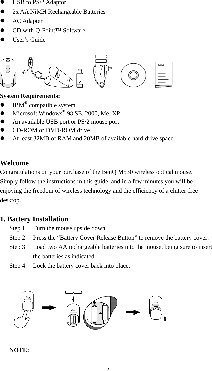   USB to PS/2 Adaptor   2x AA NiMH Rechargeable Batteries   AC Adapter   CD with Q-Point™ Software   User’s Guide                    System Requirements:   IBM® compatible system   Microsoft Windows® 98 SE, 2000, Me, XP   An available USB port or PS/2 mouse port   CD-ROM or DVD-ROM drive   At least 32MB of RAM and 20MB of available hard-drive space   Welcome  Congratulations on your purchase of the BenQ M530 wireless optical mouse.   Simply follow the instructions in this guide, and in a few minutes you will be enjoying the freedom of wireless technology and the efficiency of a clutter-free desktop.   1. Battery Installation Step 1:  Turn the mouse upside down.   Step 2:    Press the “Battery Cover Release Button” to remove the battery cover. Step 3:  Load two AA rechargeable batteries into the mouse, being sure to insert the batteries as indicated. Step 4:  Lock the battery cover back into place.              NOTE:   2