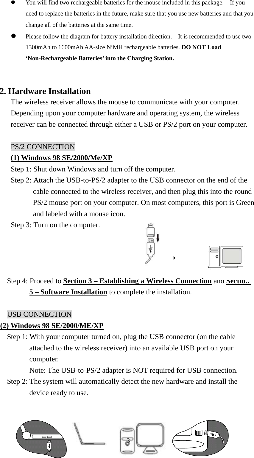   You will find two rechargeable batteries for the mouse included in this package.    If you need to replace the batteries in the future, make sure that you use new batteries and that you change all of the batteries at the same time.   Please follow the diagram for battery installation direction.    It is recommended to use two 1300mAh to 1600mAh AA-size NiMH rechargeable batteries. DO NOT Load ‘Non-Rechargeable Batteries’ into the Charging Station.     2. Hardware Installation   The wireless receiver allows the mouse to communicate with your computer.   Depending upon your computer hardware and operating system, the wireless receiver can be connected through either a USB or PS/2 port on your computer.  PS/2 CONNECTION (1) Windows 98 SE/2000/Me/XP Step 1: Shut down Windows and turn off the computer. Step 2: Attach the USB-to-PS/2 adapter to the USB connector on the end of the cable connected to the wireless receiver, and then plug this into the round PS/2 mouse port on your computer. On most computers, this port is Green and labeled with a mouse icon. Step 3: Turn on the computer.   8  Step 4: Proceed to Section 3 – Establishing a Wireless Connection and Section 5 – Software Installation to complete the installation.   USB CONNECTION (2) Windows 98 SE/2000/ME/XP Step 1: With your computer turned on, plug the USB connector (on the cable attached to the wireless receiver) into an available USB port on your computer.  Note: The USB-to-PS/2 adapter is NOT required for USB connection. Step 2: The system will automatically detect the new hardware and install the device ready to use.     3