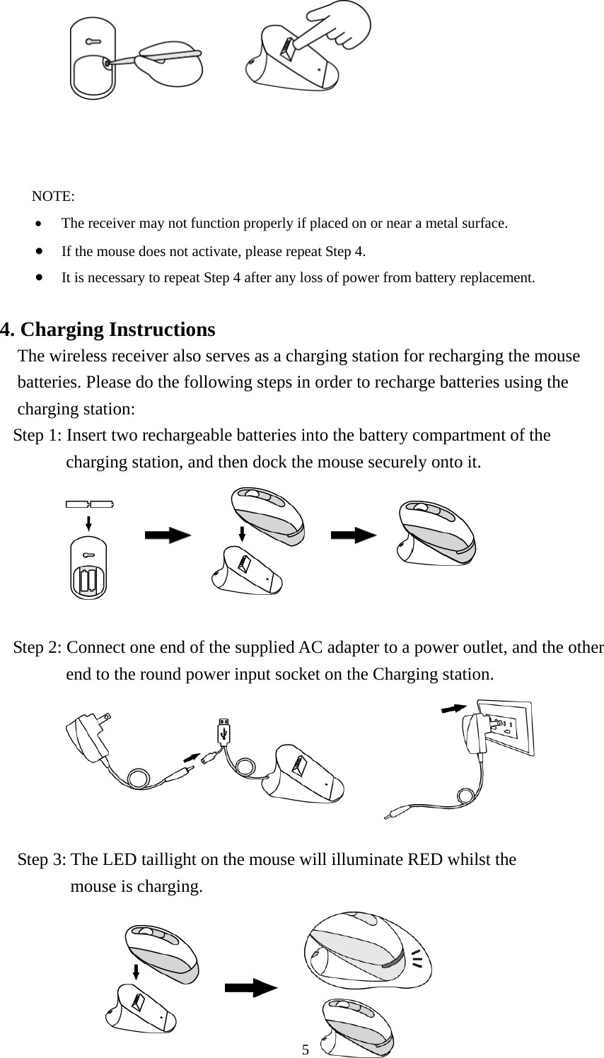             NOTE: •  The receiver may not function properly if placed on or near a metal surface. •  If the mouse does not activate, please repeat Step 4. •  It is necessary to repeat Step 4 after any loss of power from battery replacement.  4. Charging Instructions The wireless receiver also serves as a charging station for recharging the mouse batteries. Please do the following steps in order to recharge batteries using the charging station:   Step 1: Insert two rechargeable batteries into the battery compartment of the charging station, and then dock the mouse securely onto it.                Step 2: Connect one end of the supplied AC adapter to a power outlet, and the other end to the round power input socket on the Charging station.                   Step 3: The LED taillight on the mouse will illuminate RED whilst the   mouse is charging.      5