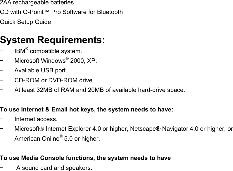2AA rechargeable batteries CD with Q-Point™ Pro Software for Bluetooth Quick Setup Guide  System Requirements: − IBM® compatible system. − Microsoft Windows® 2000, XP. −  Available USB port. −  CD-ROM or DVD-ROM drive. −  At least 32MB of RAM and 20MB of available hard-drive space.  To use Internet &amp; Email hot keys, the system needs to have: − Internet access. − Microsoft Internet Explorer 4.0 or higher, Netscape® Navigator 4.0 or higher, or American Online® 5.0 or higher.  To use Media Console functions, the system needs to have −  A sound card and speakers.  