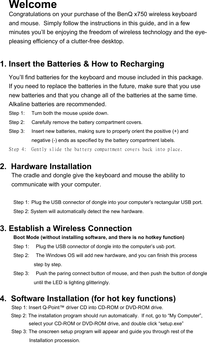 Welcome  Congratulations on your purchase of the BenQ x750 wireless keyboard and mouse.  Simply follow the instructions in this guide, and in a few minutes you’ll be enjoying the freedom of wireless technology and the eye-pleasing efficiency of a clutter-free desktop.   1. Insert the Batteries &amp; How to Recharging You’ll find batteries for the keyboard and mouse included in this package.  If you need to replace the batteries in the future, make sure that you use new batteries and that you change all of the batteries at the same time.  Alkaline batteries are recommended. Step 1:  Turn both the mouse upside down.  Step 2:  Carefully remove the battery compartment covers. Step 3:  Insert new batteries, making sure to properly orient the positive (+) and negative (-) ends as specified by the battery compartment labels. Step 4:  Gently slide the battery compartment covers back into place.  2.  Hardware Installation  The cradle and dongle give the keyboard and mouse the ability to communicate with your computer.   Step 1:  Plug the USB connector of dongle into your computer’s rectangular USB port.   Step 2: System will automatically detect the new hardware.  3. Establish a Wireless Connection Boot Mode (without installing software, and there is no hotkey function) Step 1:  Plug the USB connector of dongle into the computer’s usb port.  Step 2:    The Windows OS will add new hardware, and you can finish this process step by step. Step 3:    Push the paring connect button of mouse, and then push the button of dongle until the LED is lighting glitteringly.  4.  Software Installation (for hot key functions) Step 1: Insert Q-Point™ driver CD into CD-ROM or DVD-ROM drive. Step 2: The installation program should run automatically.  If not, go to “My Computer”, select your CD-ROM or DVD-ROM drive, and double click “setup.exe”  Step 3: The onscreen setup program will appear and guide you through rest of the   Installation procession. 