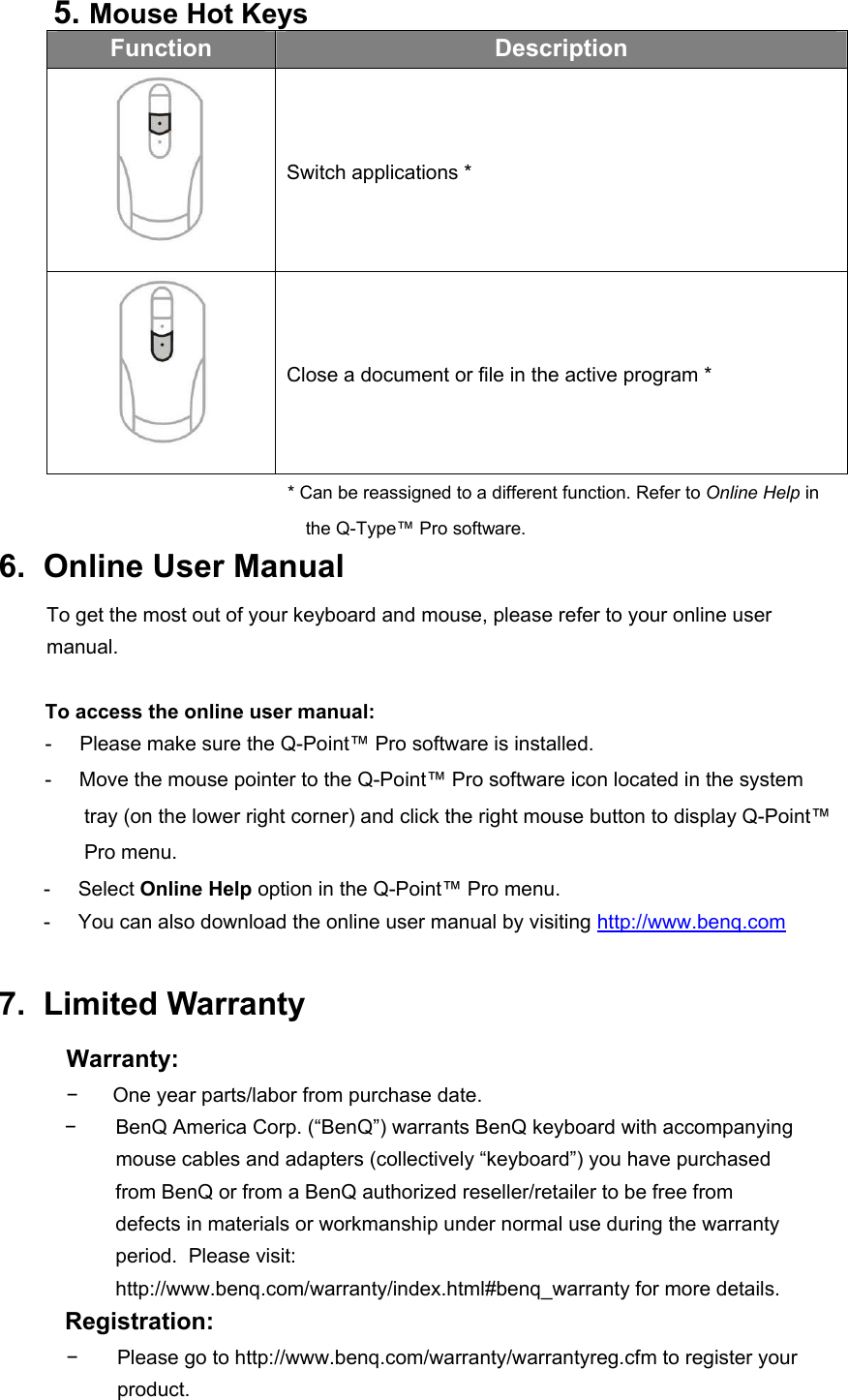 5. Mouse Hot Keys Function  Description  Switch applications *  Close a document or file in the active program * * Can be reassigned to a different function. Refer to Online Help in the Q-Type™ Pro software. 6.  Online User Manual To get the most out of your keyboard and mouse, please refer to your online user manual.  To access the online user manual: -     Please make sure the Q-Point™ Pro software is installed. -     Move the mouse pointer to the Q-Point™ Pro software icon located in the system tray (on the lower right corner) and click the right mouse button to display Q-Point™ Pro menu. -     Select Online Help option in the Q-Point™ Pro menu.   -     You can also download the online user manual by visiting http://www.benq.com  7.  Limited Warranty Warranty: −  One year parts/labor from purchase date. −  BenQ America Corp. (“BenQ”) warrants BenQ keyboard with accompanying    mouse cables and adapters (collectively “keyboard”) you have purchased  from BenQ or from a BenQ authorized reseller/retailer to be free from defects in materials or workmanship under normal use during the warranty period.  Please visit: http://www.benq.com/warranty/index.html#benq_warranty for more details. Registration: −  Please go to http://www.benq.com/warranty/warrantyreg.cfm to register your   product. 
