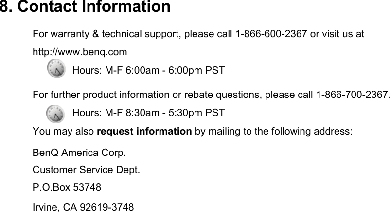  8. Contact Information For warranty &amp; technical support, please call 1-866-600-2367 or visit us at http://www.benq.com        Hours: M-F 6:00am - 6:00pm PST For further product information or rebate questions, please call 1-866-700-2367. Hours: M-F 8:30am - 5:30pm PST You may also request information by mailing to the following address: BenQ America Corp. Customer Service Dept. P.O.Box 53748 Irvine, CA 92619-3748 