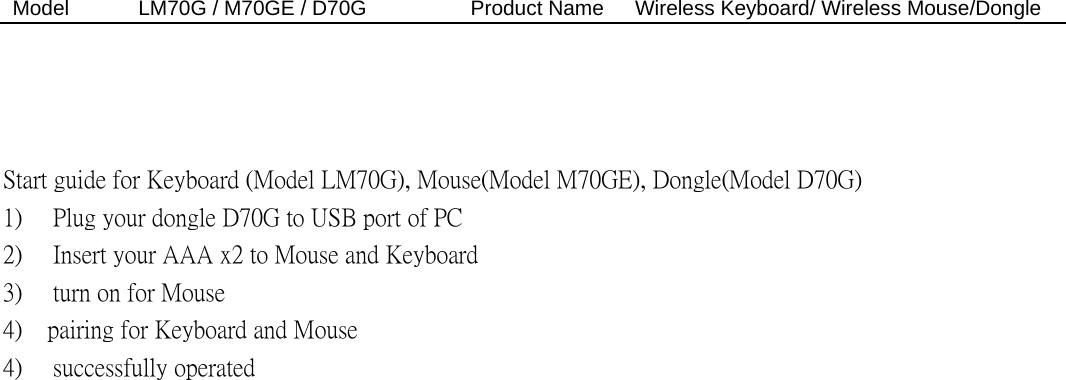 Model  LM70G / M70GE / D70G          Product Name   Wireless Keyboard/ Wireless Mouse/Dongle     Start guide for Keyboard (Model LM70G), Mouse(Model M70GE), Dongle(Model D70G) 1)  Plug your dongle D70G to USB port of PC   2)  Insert your AAA x2 to Mouse and Keyboard 3)  turn on for Mouse 4)  pairing for Keyboard and Mouse   4)  successfully operated   