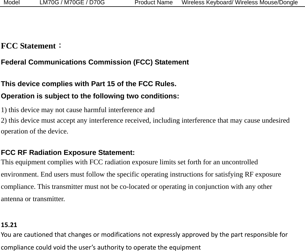 Model  LM70G / M70GE / D70G          Product Name   Wireless Keyboard/ Wireless Mouse/Dongle    FCC Statement： Federal Communications Commission (FCC) Statement  This device complies with Part 15 of the FCC Rules.   Operation is subject to the following two conditions: 1) this device may not cause harmful interference and 2) this device must accept any interference received, including interference that may cause undesired operation of the device.  FCC RF Radiation Exposure Statement: This equipment complies with FCC radiation exposure limits set forth for an uncontrolled environment. End users must follow the specific operating instructions for satisfying RF exposure compliance. This transmitter must not be co-located or operating in conjunction with any other antenna or transmitter.  15.21Youarecautionedthatchangesormodificationsnotexpresslyapprovedbythepartresponsibleforcompliancecouldvoidtheuser’sauthoritytooperatetheequipment