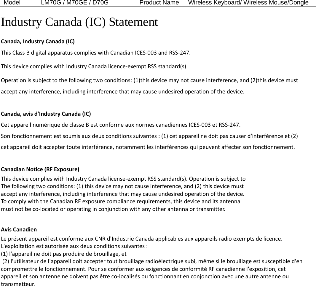 Model  LM70G / M70GE / D70G          Product Name   Wireless Keyboard/ Wireless Mouse/Dongle  Industry Canada (IC) Statement Canada,IndustryCanada(IC)ThisClassBdigitalapparatuscomplieswithCanadianICES‐003andRSS‐247.ThisdevicecomplieswithIndustryCanadalicence‐exemptRSSstandard(s).Operationissubjecttothefollowingtwoconditions:(1)thisdevicemaynotcauseinterference,and(2)thisdevicemustacceptanyinterference,includinginterferencethatmaycauseundesiredoperationofthedevice.Canada,avisd&apos;IndustryCanada(IC)CetappareilnumériquedeclasseBestconformeauxnormescanadiennesICES‐003etRSS‐247.Sonfonctionnementestsoumisauxdeuxconditionssuivantes:(1)cetappareilnedoitpascauserd&apos;interférenceet(2)cetappareildoitacceptertouteinterférence,notammentlesinterférencesquipeuventaffectersonfonctionnement.CanadianNotice(RFExposure)ThisdevicecomplieswithIndustryCanadalicense‐exemptRSSstandard(s).OperationissubjecttoThefollowingtwoconditions:(1)thisdevicemaynotcauseinterference,and(2)thisdevicemustacceptanyinterference,includinginterferencethatmaycauseundesiredoperationofthedevice.TocomplywiththeCanadianRFexposurecompliancerequirements,thisdeviceanditsantennamustnotbeco‐locatedoroperatinginconjunctionwithanyotherantennaortransmitter.AvisCanadienLeprésentappareilestconformeauxCNRd&apos;IndustrieCanadaapplicablesauxappareilsradioexemptsdelicence.L&apos;exploitationestautoriséeauxdeuxconditionssuivantes:(1)l&apos;appareilnedoitpasproduiredebrouillage,et(2)l&apos;utilisateurdel&apos;appareildoitacceptertoutbrouillageradioélectriquesubi,mêmesilebrouillageestsusceptibled&apos;encompromettrelefonctionnement.PourseconformerauxexigencesdeconformitéRFcanadiennel&apos;exposition,cetappareiletsonantennenedoiventpasêtreco‐localisésoufonctionnantenconjonctionavecuneautreantenneoutransmetteur.