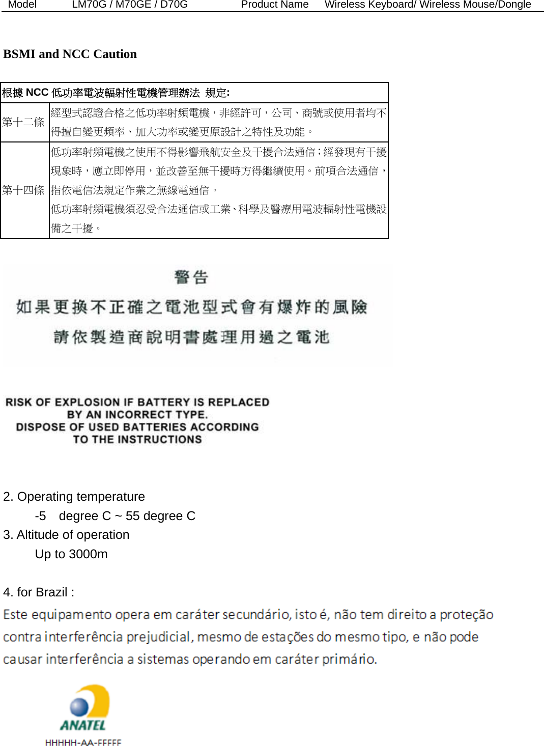 Model  LM70G / M70GE / D70G          Product Name   Wireless Keyboard/ Wireless Mouse/Dongle    BSMI and NCC Caution  根據 NCC 低功率電波輻射性電機管理辦法 規定: 第十二條  經型式認證合格之低功率射頻電機，非經許可，公司、商號或使用者均不得擅自變更頻率、加大功率或變更原設計之特性及功能。 第十四條 低功率射頻電機之使用不得影響飛航安全及干擾合法通信；經發現有干擾現象時，應立即停用，並改善至無干擾時方得繼續使用。前項合法通信，指依電信法規定作業之無線電通信。 低功率射頻電機須忍受合法通信或工業、科學及醫療用電波輻射性電機設備之干擾。       2. Operating temperature      -5  degree C ~ 55 degree C  3. Altitude of operation      Up to 3000m   4. for Brazil :   
