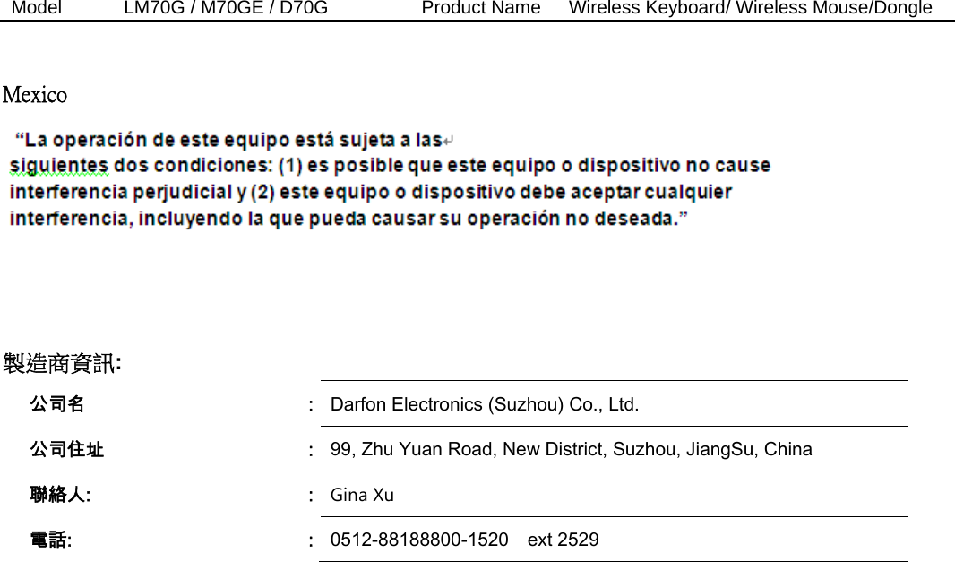 Model  LM70G / M70GE / D70G          Product Name   Wireless Keyboard/ Wireless Mouse/Dongle   Mexico        製造商資訊:    公司名  :  Darfon Electronics (Suzhou) Co., Ltd. 公司住址  :  99, Zhu Yuan Road, New District, Suzhou, JiangSu, China   聯絡人:  :  Gina Xu  電話:  :  0512-88188800-1520    ext 2529 