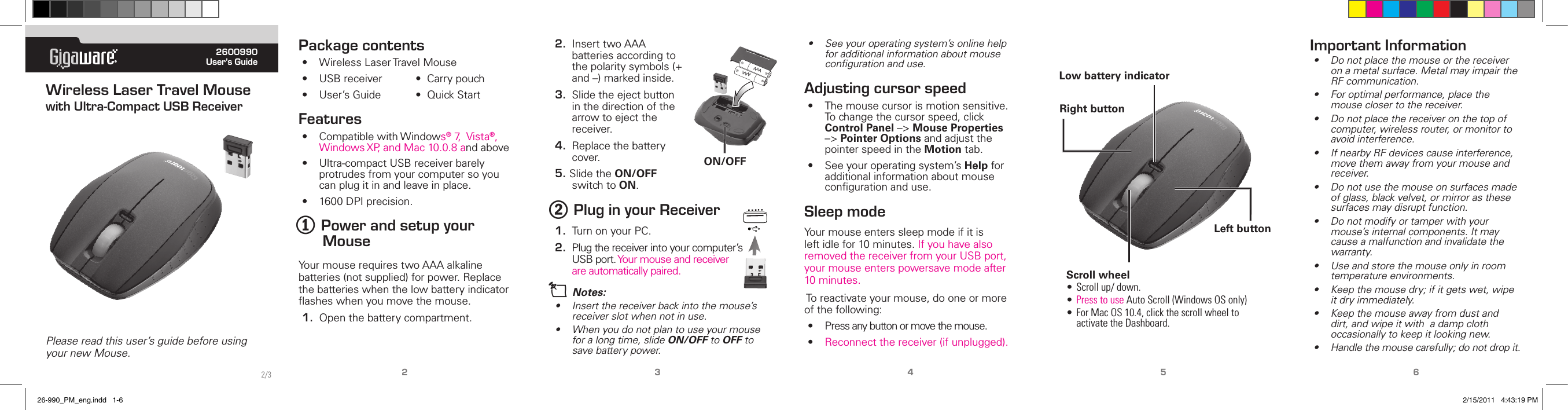 ® 2600990User’s GuidePlease read this user’s guide before using your new Mouse.Wireless Laser Travel Mouse with Ultra-Compact USB Receiver2 3 4 5 6Package contents• WirelessLaserTravelMouse• USBreceiver•Carrypouch• User’sGuide •QuickStartFeatures• CompatiblewithWindows®7,Vista®,WindowsXP,andMac10.0.8andabove• Ultra-compactUSBreceiverbarelyprotrudesfromyourcomputersoyoucanplugitinandleaveinplace.• 1600DPIprecision.1 Power and setup your MouseYourmouserequirestwoAAAalkalinebatteries(notsupplied)forpower.Replacethebatterieswhenthelowbatteryindicatorasheswhenyoumovethemouse.1. Openthebatterycompartment.2. InserttwoAAAbatteriesaccordingtothepolaritysymbols(+and–)markedinside.3. Slidetheejectbuttoninthedirectionofthearrowtoejectthereceiver.4. Replacethebatterycover.5.SlidetheON/OFFswitchtoON.2 Plug in your Receiver1. TurnonyourPC.2. Plugthereceiverintoyourcomputer’sUSBport.Yourmouseandreceiverareautomaticallypaired.n Notes:• Insertthereceiverbackintothemouse’sreceiverslotwhennotinuse.• Whenyoudonotplantouseyourmouseforalongtime,slideON/OFF to OFF to savebatterypower.Right buttonScroll wheel• Scrollup/down.• PresstouseAutoScroll(WindowsOSonly)• ForMacOS10.4,clickthescrollwheeltoactivatetheDashboard.Left buttonLow battery indicator• Seeyouroperatingsystem’sonlinehelpforadditionalinformationaboutmousecongurationanduse.Adjusting cursor speed• Themousecursorismotionsensitive.Tochangethecursorspeed,clickControl Panel–&gt;Mouse Properties–&gt;Pointer OptionsandadjustthepointerspeedintheMotiontab.• Seeyouroperatingsystem’sHelpforadditionalinformationaboutmousecongurationanduse.Sleep modeYourmouseenterssleepmodeifitisleftidlefor10minutes.IfyouhavealsoremovedthereceiverfromyourUSBport,yourmouseenterspowersavemodeafter10minutes.Toreactivateyourmouse,dooneormoreofthefollowing:• Pressanybuttonormovethemouse.• Reconnectthereceiver(ifunplugged).Important Information• Donotplacethemouseorthereceiveronametalsurface.MetalmayimpairtheRFcommunication.• Foroptimalperformance,placethemouseclosertothereceiver.• Donotplacethereceiveronthetopofcomputer,wirelessrouter,ormonitortoavoidinterference.• IfnearbyRFdevicescauseinterference,movethemawayfromyourmouseandreceiver.• Donotusethemouseonsurfacesmadeofglass,blackvelvet,ormirrorasthesesurfacesmaydisruptfunction.• Donotmodifyortamperwithyourmouse’sinternalcomponents.Itmaycauseamalfunctionandinvalidatethewarranty.• Useandstorethemouseonlyinroomtemperatureenvironments.• Keepthemousedry;ifitgetswet,wipeitdryimmediately.• Keepthemouseawayfromdustanddirt,andwipeitwithadampclothoccasionallytokeepitlookingnew.• Handlethemousecarefully;donotdropit.AAAAAAON/OFF2/326-990_PM_eng.indd   1-6 2/15/2011   4:43:19 PM