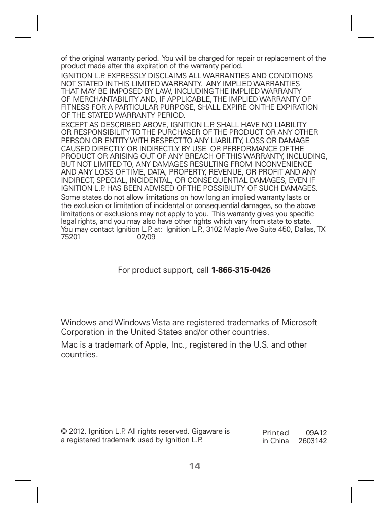 14Printed in China09A122603142 © 2012. Ignition L.P. All rights reserved. Gigaware is a registered trademark used by Ignition L.P.of the original warranty period.  You will be charged for repair or replacement of the product made after the expiration of the warranty period.IGNITION L.P. EXPRESSLY DISCLAIMS ALL WARRANTIES AND CONDITIONS NOT STATED IN THIS LIMITED WARRANTY.  ANY IMPLIED WARRANTIES THAT MAY BE IMPOSED BY LAW, INCLUDING THE IMPLIED WARRANTY OF MERCHANTABILITY AND, IF APPLICABLE, THE IMPLIED WARRANTY OF FITNESS FOR A PARTICULAR PURPOSE, SHALL EXPIRE ON THE EXPIRATION OF THE STATED WARRANTY PERIOD. EXCEPT AS DESCRIBED ABOVE, IGNITION L.P. SHALL HAVE NO LIABILITY OR RESPONSIBILITY TO THE PURCHASER OF THE PRODUCT OR ANY OTHER PERSON OR ENTITY WITH RESPECT TO ANY LIABILITY, LOSS OR DAMAGE CAUSED DIRECTLY OR INDIRECTLY BY USE  OR PERFORMANCE OF THE PRODUCT OR ARISING OUT OF ANY BREACH OF THIS WARRANTY, INCLUDING, BUT NOT LIMITED TO, ANY DAMAGES RESULTING FROM INCONVENIENCE AND ANY LOSS OF TIME, DATA, PROPERTY, REVENUE, OR PROFIT AND ANY INDIRECT, SPECIAL, INCIDENTAL, OR CONSEQUENTIAL DAMAGES, EVEN IF IGNITION L.P. HAS BEEN ADVISED OF THE POSSIBILITY OF SUCH DAMAGES.Some states do not allow limitations on how long an implied warranty lasts or the exclusion or limitation of incidental or consequential damages, so the above limitations or exclusions may not apply to you.  This warranty gives you speciﬁc legal rights, and you may also have other rights which vary from state to state. You may contact Ignition L.P. at:  Ignition L.P., 3102 Maple Ave Suite 450, Dallas, TX 75201     02/09For product support, call 1-866-315-0426Windows and Windows Vista are registered trademarks of Microsoft Corporation in the United States and/or other countries. Mac is a trademark of Apple, Inc., registered in the U.S. and other countries. 