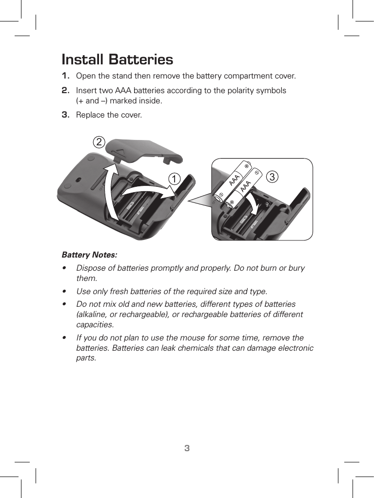 TM3Install Batteries1.  Open the stand then remove the battery compartment cover. 2.  Insert two AAA batteries according to the polarity symbols (+ and –) marked inside.3.  Replace the cover.  Battery Notes:•  Dispose of batteries promptly and properly. Do not burn or bury them.• Use only fresh batteries of the required size and type.•  Do not mix old and new batteries, different types of batteries (alkaline, or rechargeable), or rechargeable batteries of different capacities.•  If you do not plan to use the mouse for some time, remove the batteries. Batteries can leak chemicals that can damage electronic parts.213