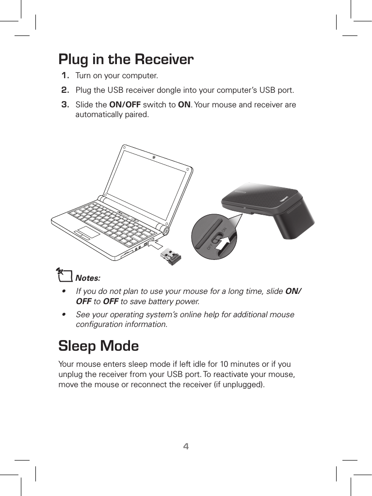 TM4Plug in the Receiver1.  Turn on your computer.2.  Plug the USB receiver dongle into your computer’s USB port. 3.  Slide the ON/OFF switch to ON. Your mouse and receiver are automatically paired.nNotes:•  If you do not plan to use your mouse for a long time, slide ON/OFF to OFF to save battery power.•  See your operating system’s online help for additional mouse conﬁguration information.Sleep ModeYour mouse enters sleep mode if left idle for 10 minutes or if you unplug the receiver from your USB port. To reactivate your mouse, move the mouse or reconnect the receiver (if unplugged).   