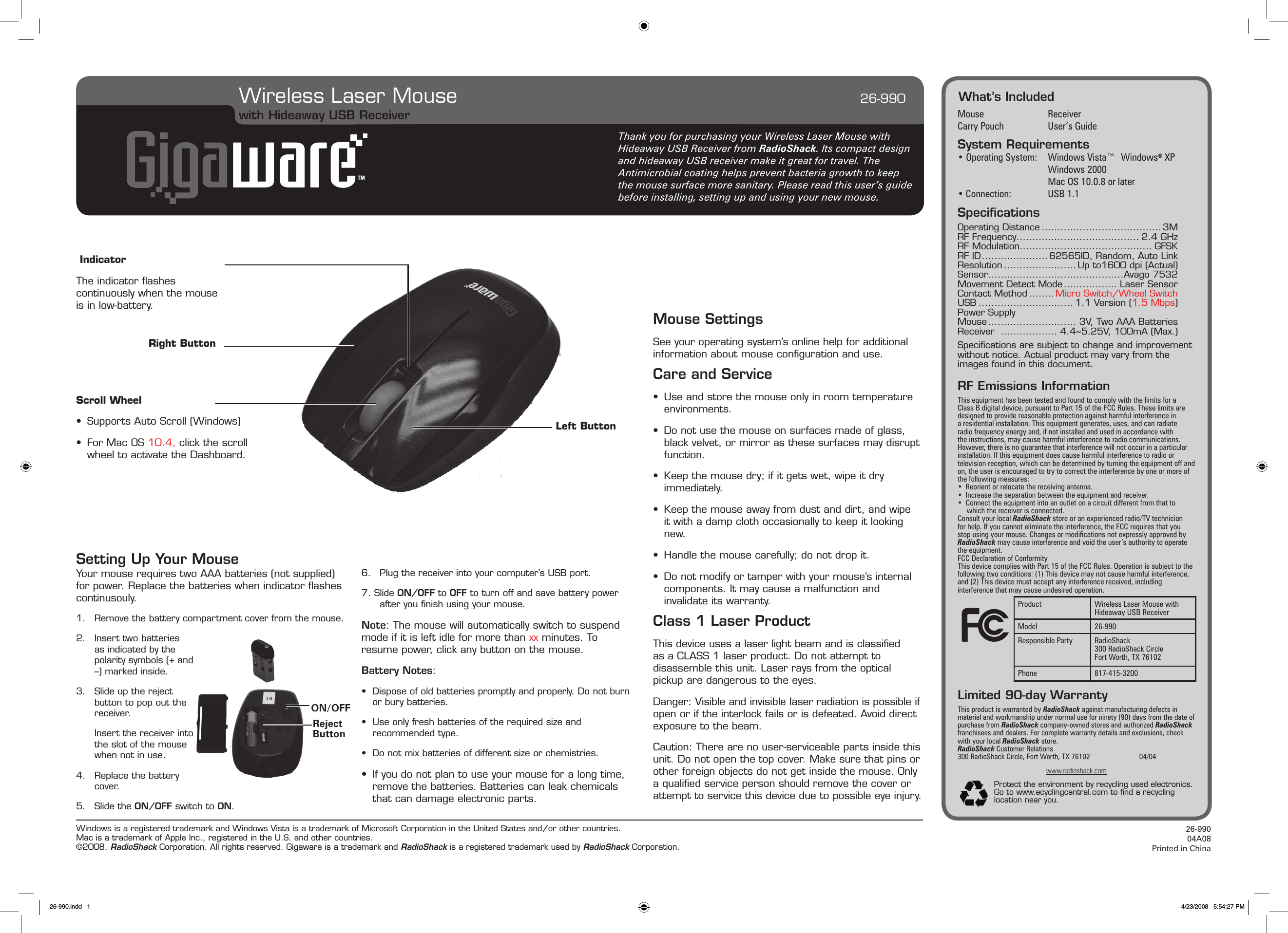 Windows is a registered trademark and Windows Vista is a trademark of Microsoft Corporation in the United States and/or other countries. Mac is a trademark of Apple Inc., registered in the U.S. and other countries. ©2008. RadioShack Corporation. All rights reserved. Gigaware is a trademark and RadioShack is a registered trademark used by RadioShack Corporation. 26-99004A08Printed in ChinaWhat’s IncludedMouse  ReceiverCarry Pouch  User’s GuideSystem Requirements• Operating System:   Windows Vista™  Windows® XP    Windows 2000         Mac OS 10.0.8 or later• Connection:   USB 1.1SpeciﬁcationsOperating Distance ...................................... 3MRF Frequency ....................................... 2.4 GHzRF Modulation.......................................... GFSKRF ID ..................... 62565ID, Random, Auto LinkResolution .......................Up to1600 dpi (Actual)Sensor ...........................................Avago 7532Movement Detect Mode ................. Laser SensorContact Method ........ Micro Switch/Wheel SwitchUSB .............................. 1.1 Version (1.5 Mbps)Power SupplyMouse ............................ 3V, Two AAA BatteriesReceiver  .................. 4.4~5.25V, 100mA (Max.)Speciﬁcations are subject to change and improvement without notice. Actual product may vary from the images found in this document.RF Emissions InformationThis equipment has been tested and found to comply with the limits for a Class B digital device, pursuant to Part 15 of the FCC Rules. These limits are designed to provide reasonable protection against harmful interference in a residential installation. This equipment generates, uses, and can radiate radio frequency energy and, if not installed and used in accordance with the instructions, may cause harmful interference to radio communications. However, there is no guarantee that interference will not occur in a particular installation. If this equipment does cause harmful interference to radio or television reception, which can be determined by turning the equipment off and on, the user is encouraged to try to correct the interference by one or more of the following measures:•  Reorient or relocate the receiving antenna.•  Increase the separation between the equipment and receiver. •  Connect the equipment into an outlet on a circuit different from that to which the receiver is connected. Consult your local RadioShack store or an experienced radio/TV technician for help. If you cannot eliminate the interference, the FCC requires that you stop using your mouse. Changes or modications not expressly approved by RadioShack may cause interference and void the user’s authority to operate the equipment.FCC Declaration of ConformityThis device complies with Part 15 of the FCC Rules. Operation is subject to the following two conditions: (1) This device may not cause harmful interference, and (2) This device must accept any interference received, including interference that may cause undesired operation.Limited 90-day WarrantyThis product is warranted by RadioShack against manufacturing defects in material and workmanship under normal use for ninety (90) days from the date of purchase from RadioShack company-owned stores and authorized RadioShack franchisees and dealers. For complete warranty details and exclusions, check with your local RadioShack store.RadioShack Customer Relations300 RadioShack Circle, Fort Worth, TX 76102    04/04www.radioshack.comProtect the environment by recycling used electronics. Go to www.ecyclingcentral.com to ﬁnd a recycling location near you.Wireless Laser Mouse             26-990Product Wireless Laser Mouse with Hideaway USB ReceiverModel 26-990Responsible Party RadioShack300 RadioShack CircleFort Worth, TX 76102Phone 817-415-3200Scroll Wheel•  Supports Auto Scroll (Windows)•  For Mac OS 10.4, click the scroll wheel to activate the Dashboard.Thank you for purchasing your Wireless Laser Mouse with Hideaway USB Receiver from RadioShack. Its compact design and hideaway USB receiver make it great for travel. The Antimicrobial coating helps prevent bacteria growth to keep the mouse surface more sanitary. Please read this user’s guide before installing, setting up and using your new mouse.Right ButtonMouse SettingsSee your operating system’s online help for additional information about mouse conﬁguration and use.Care and Service•  Use and store the mouse only in room temperature environments.•  Do not use the mouse on surfaces made of glass, black velvet, or mirror as these surfaces may disrupt function.•  Keep the mouse dry; if it gets wet, wipe it dry immediately.•  Keep the mouse away from dust and dirt, and wipe it with a damp cloth occasionally to keep it looking new.•  Handle the mouse carefully; do not drop it.•  Do not modify or tamper with your mouse’s internal components. It may cause a malfunction and invalidate its warranty. Class 1 Laser ProductThis device uses a laser light beam and is classiﬁed as a CLASS 1 laser product. Do not attempt to disassemble this unit. Laser rays from the optical pickup are dangerous to the eyes.Danger: Visible and invisible laser radiation is possible if open or if the interlock fails or is defeated. Avoid direct exposure to the beam.Caution: There are no user-serviceable parts inside this unit. Do not open the top cover. Make sure that pins or other foreign objects do not get inside the mouse. Only a qualiﬁed service person should remove the cover or attempt to service this device due to possible eye injury.Your mouse requires two AAA batteries (not supplied) for power. Replace the batteries when indicator ﬂashes continusouly.1.  Remove the battery compartment cover from the mouse.2.  Insert two batteries as indicated by the polarity symbols (+ and –) marked inside.3.  Slide up the reject button to pop out the receiver.  Insert the receiver into the slot of the mouse when not in use.4.  Replace the battery cover.5.  Slide the ON/OFF switch to ON.6.  Plug the receiver into your computer’s USB port.7. Slide ON/OFF to OFF to turn off and save battery power after you ﬁnish using your mouse.Note: The mouse will automatically switch to suspend mode if it is left idle for more than xx minutes. To resume power, click any button on the mouse.Battery Notes:•  Dispose of old batteries promptly and properly. Do not burn or bury batteries.•  Use only fresh batteries of the required size and recommended type.•  Do not mix batteries of different size or chemistries.•  If you do not plan to use your mouse for a long time, remove the batteries. Batteries can leak chemicals that can damage electronic parts.with Hideaway USB ReceiverIndicatorThe indicator ﬂashes continuously when the mouse is in low-battery.Setting Up Your MouseLeft ButtonON/OFFReject Button26-990.indd   1 4/23/2008   5:54:27 PM
