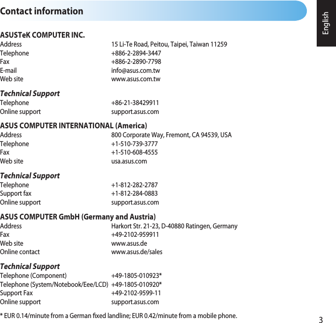 English3Contact informationASUSTeK COMPUTER INC.Address    15 Li-Te Road, Peitou, Taipei, Taiwan 11259Telephone     +886-2-2894-3447Fax       +886-2-2890-7798E-mail    info@asus.com.twWeb site    www.asus.com.twTechnical SupportTelephone     +86-21-38429911Online support    support.asus.comASUS COMPUTER INTERNATIONAL (America)Address    800 Corporate Way, Fremont, CA 94539, USA Telephone     +1-510-739-3777Fax      +1-510-608-4555Web site    usa.asus.comTechnical SupportTelephone     +1-812-282-2787Support fax    +1-812-284-0883Online support    support.asus.comASUS COMPUTER GmbH (Germany and Austria)Address    Harkort Str. 21-23, D-40880 Ratingen, GermanyFax      +49-2102-959911Web site    www.asus.deOnline contact    www.asus.de/salesTechnical SupportTelephone (Component)    +49-1805-010923*Telephone (System/Notebook/Eee/LCD)  +49-1805-010920*Support Fax    +49-2102-9599-11Online support    support.asus.com* EUR 0.14/minute from a German xed landline; EUR 0.42/minute from a mobile phone.