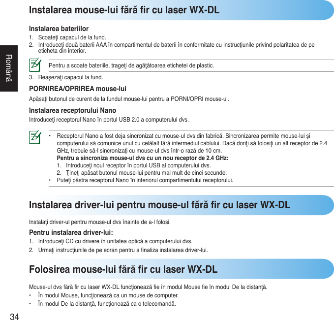 34RomânăInstalarea mouse-lui fără r cu laser WX-DLInstalarea bateriilor1. Scoateţicapaculdelafund.2. IntroduceţidouăbateriiAAAîncompartimentuldebateriiînconformitatecuinstrucţiunileprivindpolaritateadepeetichetadininterior.Pentruascoatebateriile,trageţideagăţătoareaeticheteideplastic.3. Reaşezaţicapacullafund.PORNIREA/OPRIREA mouse-luiApăsaţibutonuldecurentdelafundulmouse-luipentruaPORNI/OPRImouse-ul.Instalarea receptorului NanoIntroduceţireceptorulNanoînportulUSB2.0acomputeruluidvs.• ReceptorulNanoafostdejasincronizatcumouse-uldvsdinfabrică.Sincronizareapermitemouse-luişi  computeruluisăcomuniceunulcucelălaltfărăintermediulcablului.Dacădoriţisăfolosiţiunaltreceptorde2.4  GHz,trebuiesă-lsincronizaţicumouse-uldvsîntr-orazăde10cm.  Pentru a sincroniza mouse-ul dvs cu un nou receptor de 2.4 GHz:  1. IntroduceţinoulreceptorînportulUSBalcomputeruluidvs.  2. Ţineţiapăsatbutonulmouse-luipentrumaimultdecincisecunde. • PuteţipăstrareceptorulNanoîninteriorulcompartimentuluireceptorului. Folosirea mouse-lui fără r cu laser WX-DLMouse-uldvsfărărculaserWX-DLfuncţioneazăeînmodulMouseeînmodulDeladistanţă.• ÎnmodulMouse,funcţioneazăcaunmousedecomputer.• ÎnmodulDeladistanţă,funcţioneazăcaotelecomandă.Instalarea driver-lui pentru mouse-ul fără r cu laser WX-DLInstalaţidriver-ulpentrumouse-uldvsînaintedea-lfolosi.Pentru instalarea driver-lui:1. IntroduceţiCDcudrivereînunitateaopticăacomputeruluidvs.2. Urmaţiinstrucţiuniledepeecranpentruanalizainstalareadriver-lui.