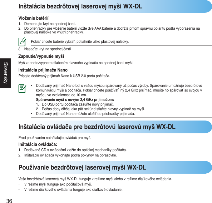 36SlovenskyInštalácia bezdrôtovej laserovej myši WX-DLVloženie batérií1. Demontujtekrytnaspodnejčasti.2. DopriehradkyprevloženiebatériívložtedveAAAbatérieadodržtepritomsprávnupolaritupodľavyobrazenianaplastovejnálepkevovnútripriehradky.Pokiaľchcetebatérievybrať,potiahniteuškoplastovejnálepky.3. Nasaďtekrytnaspodnejčasti.Zapnutie/vypnutie myšiMyšzapnete/vypnetestlačenímhlavnéhovypínačanaspodnejčastimyši.Inštalácia prijímača NanoPripojtedodávanýprijímačNanokUSB2.0portupočítača.• DodávanýprijímačNanobolsvašoumyšouspárovanýužpočasvýroby.Spárovanieumožňujebezdrôtovú  komunikáciumyšiapočítača.Pokiaľchcetepoužívaťiný2,4GHzprijímač,musítehospárovaťsosvojouv  myšouvovzdialenostido10cm.  Spárovanie myši s novým 2,4 GHz prijímačom:  1. DoUSBportupočítačazasuňtenovýprijímač.  2. Počasdobydlhšejakopäťsekúndstlačtehlavnývypínačnamyši. • DodávanýprijímačNanomôžeteuložiťdopriehradkyprijímača.Používanie bezdrôtovej laserovej myši WX-DLVašabezdrôtoválaserovámyšWX-DLfungujevrežimemyšialebovrežimediaľkovéhoovládania.• Vrežimemyšifungujeakopočítačovámyš.• Vrežimediaľkovéhoovládaniafungujeakodiaľkovéovládanie.Inštalácia ovládača pre bezdrôtovú laserovú myš WX-DLPredpoužívanímnainštalujteovládačpremyš.Inštalácia ovládača:1. DodávanéCDsovládačmivložtedooptickejmechanikypočítača.2. Inštaláciuovládačavykonajtepodľapokynovnaobrazovke.