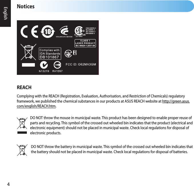 4EnglishNoticesDO NOT throw the mouse in municipal waste. This product has been designed to enable proper reuse of parts and recycling. This symbol of the crossed out wheeled bin indicates that the product (electrical and electronic equipment) should not be placed in municipal waste. Check local regulations for disposal of electronic products.REACHComplying with the REACH (Registration, Evaluation, Authorisation, and Restriction of Chemicals) regulatory framework, we published the chemical substances in our products at ASUS REACH website at http://green.asus.com/english/REACH.htm.DO NOT throw the battery in municipal waste. This symbol of the crossed out wheeled bin indicates that the battery should not be placed in municipal waste. Check local regulations for disposal of batteries.