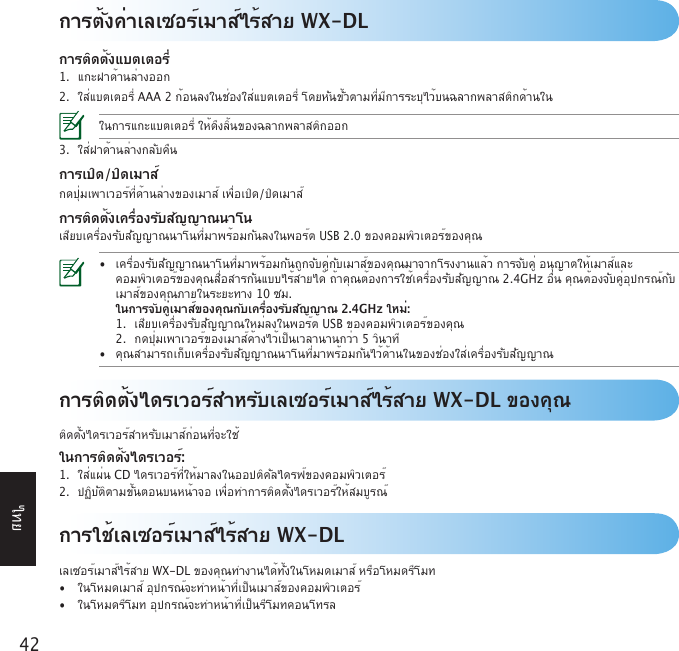 42ไทยการตั้งค่าเลเซอร์เมาส์ไร้สาย WX-DLการติดตั้งแบตเตอรี่1. แกะฝาด้านล่างออก2. ใส่แบตเตอรี่AAA2ก้อนลงในช่องใส่แบตเตอรี่โดยหันขั้วตามที่มีการระบุไว้บนฉลากพลาสติกด้านในในการแกะแบตเตอรี่ให้ดึงลิ้นของฉลากพลาสติกออก3. ใส่ฝาด้านล่างกลับคืนการเปิด/ปิดเมาส์กดปุ่มเพาเวอร์ที่ด้านล่างของเมาส์เพื่อเปิด/ปิดเมาส์การติดตั้งเครื่องรับสัญญาณนาโนเสียบเครื่องรับสัญญาณนาโนที่มาพร้อมกันลงในพอร์ตUSB2.0ของคอมพิวเตอร์ของคุณ• เครื่องรับสัญญาณนาโนที่มาพร้อมกันถูกจับคู่กับเมาส์ของคุณมาจากโรงงานแล้วการจับคู่อนุญาตให้เมาส์และ  คอมพิวเตอร์ของคุณสื่อสารกันแบบไร้สายได้ถ้าคุณต้องการใช้เครื่องรับสัญญาณ2.4GHzอื่นคุณต้องจับคู่อุปกรณ์กับ  เมาส์ของคุณภายในระยะทาง10ซม.  ในการจับคู่เมาส์ของคุณกับเครื่องรับสัญญาณ 2.4GHz ใหม่:  1. เสียบเครื่องรับสัญญาณใหม่ลงในพอร์ตUSBของคอมพิวเตอร์ของคุณ  2. กดปุ่มเพาเวอร์ของเมาส์ค้างไว้เป็นเวลานานกว่า5วินาที • คุณสามารถเก็บเครื่องรับสัญญาณนาโนที่มาพร้อมกันไว้ด้านในของช่องใส่เครื่องรับสัญญาณ การใช้เลเซอร์เมาส์ไร้สาย WX-DLเลเซอร์เมาส์ไร้สายWX-DLของคุณทำงานได้ทั้งในโหมดเมาส์หรือโหมดรีโมท• ในโหมดเมาส์อุปกรณ์จะทำหน้าที่เป็นเมาส์ของคอมพิวเตอร์• ในโหมดรีโมทอุปกรณ์จะทำหน้าที่เป็นรีโมทคอนโทรลการติดตั้งไดรเวอร์สำหรับเลเซอร์เมาส์ไร้สาย WX-DL ของคุณติดตั้งไดรเวอร์สำหรับเมาส์ก่อนที่จะใช้ในการติดตั้งไดรเวอร์:1. ใส่แผ่นCDไดรเวอร์ที่ให้มาลงในออปติคัลไดรฟ์ของคอมพิวเตอร์2. ปฏิบัติตามขั้นตอนบนหน้าจอเพื่อทำการติดตั้งไดรเวอร์ให้สมบูรณ์