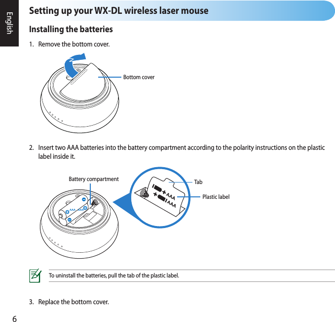 6EnglishSetting up your WX-DL wireless laser mouseInstalling the batteries1.  Remove the bottom cover.3.  Replace the bottom cover.2.  Insert two AAA batteries into the battery compartment according to the polarity instructions on the plastic    label inside it.To uninstall the batteries, pull the tab of the plastic label.AAA AAAPlastic labelBattery compartment TabBottom cover