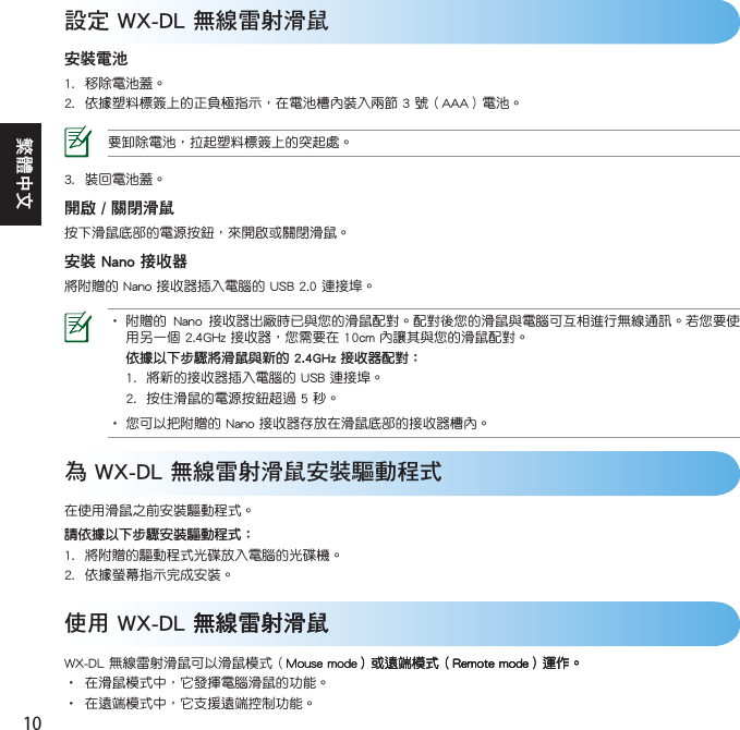 10繁體中文設定 WX-DL 無線雷射滑鼠安裝電池  為 WX-DL 無線雷射滑鼠安裝驅動程式請依據以下步驟安裝驅動程式：   開啟 / 關閉滑鼠安裝 Nano 接收器   依據以下步驟將滑鼠與新的2.4GHz接收器配對：    使用 WX-DL 無線雷射滑鼠無線雷射滑鼠     