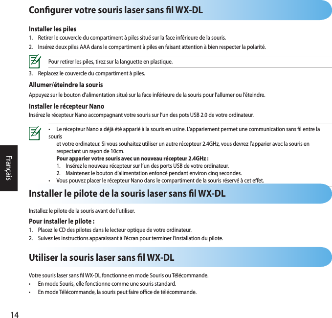 14FrançaisCongurer votre souris laser sans l WX-DLInstaller les piles1.  Retirer le couvercle du compartiment à piles situé sur la face inférieure de la souris.2.  Insérez deux piles AAA dans le compartiment à piles en faisant attention à bien respecter la polarité.Pour retirer les piles, tirez sur la languette en plastique.3.  Replacez le couvercle du compartiment à piles.Allumer/éteindre la sourisAppuyez sur le bouton d’alimentation situé sur la face inférieure de la souris pour l’allumer ou l’éteindre.Installer le récepteur NanoInsérez le récepteur Nano accompagnant votre souris sur l’un des pots USB 2.0 de votre ordinateur.•  Le récepteur Nano a déjà été apparié à la souris en usine. L’appariement permet une communication sans l entre la souris   et votre ordinateur. Si vous souhaitez utiliser un autre récepteur 2.4GHz, vous devrez l’apparier avec la souris en    respectant un rayon de 10cm.  Pour apparier votre souris avec un nouveau récepteur 2.4GHz :  1.  Insérez le nouveau récepteur sur l’un des ports USB de votre ordinateur.   2.  Maintenez le bouton d’alimentation enfoncé pendant environ cinq secondes. •  Vous pouvez placer le récepteur Nano dans le compartiment de la souris réservé à cet eet.   Utiliser la souris laser sans l WX-DLVotre souris laser sans l WX-DL fonctionne en mode Souris ou Télécommande.•  En mode Souris, elle fonctionne comme une souris standard.•  En mode Télécommande, la souris peut faire oce de télécommande.Installer le pilote de la souris laser sans l WX-DLInstallez le pilote de la souris avant de l’utiliser.Pour installer le pilote :1.  Placez le CD des pilotes dans le lecteur optique de votre ordinateur.2.  Suivez les instructions apparaissant à l’écran pour terminer l’installation du pilote.