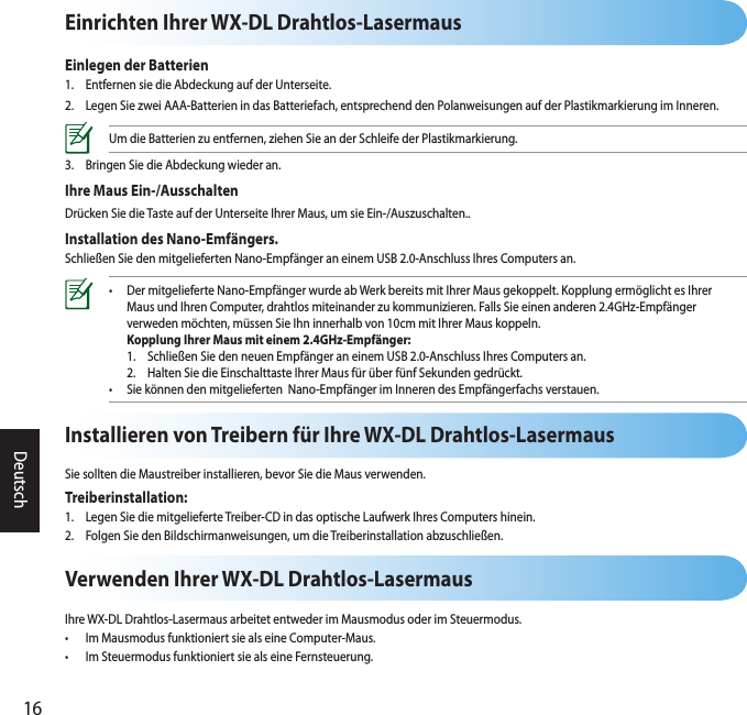 16DeutschEinrichten Ihrer WX-DL Drahtlos-LasermausEinlegen der Batterien1.  Entfernen sie die Abdeckung auf der Unterseite.2.  Legen Sie zwei AAA-Batterien in das Batteriefach, entsprechend den Polanweisungen auf der Plastikmarkierung im Inneren.Um die Batterien zu entfernen, ziehen Sie an der Schleife der Plastikmarkierung.3.  Bringen Sie die Abdeckung wieder an.Ihre Maus Ein-/AusschaltenDrücken Sie die Taste auf der Unterseite Ihrer Maus, um sie Ein-/Auszuschalten..Installation des Nano-Emfängers.Schließen Sie den mitgelieferten Nano-Empfänger an einem USB 2.0-Anschluss Ihres Computers an.•  Der mitgelieferte Nano-Empfänger wurde ab Werk bereits mit Ihrer Maus gekoppelt. Kopplung ermöglicht es Ihrer    Maus und Ihren Computer, drahtlos miteinander zu kommunizieren. Falls Sie einen anderen 2.4GHz-Empfänger    verweden möchten, müssen Sie Ihn innerhalb von 10cm mit Ihrer Maus koppeln.  Kopplung Ihrer Maus mit einem 2.4GHz-Empfänger:  1.  Schließen Sie den neuen Empfänger an einem USB 2.0-Anschluss Ihres Computers an.   2.  Halten Sie die Einschalttaste Ihrer Maus für über fünf Sekunden gedrückt. •  Sie können den mitgelieferten  Nano-Empfänger im Inneren des Empfängerfachs verstauen.Verwenden Ihrer WX-DL Drahtlos-LasermausIhre WX-DL Drahtlos-Lasermaus arbeitet entweder im Mausmodus oder im Steuermodus.•  Im Mausmodus funktioniert sie als eine Computer-Maus.•  Im Steuermodus funktioniert sie als eine Fernsteuerung.Installieren von Treibern für Ihre WX-DL Drahtlos-LasermausSie sollten die Maustreiber installieren, bevor Sie die Maus verwenden.Treiberinstallation:1.  Legen Sie die mitgelieferte Treiber-CD in das optische Laufwerk Ihres Computers hinein.2.  Folgen Sie den Bildschirmanweisungen, um die Treiberinstallation abzuschließen.