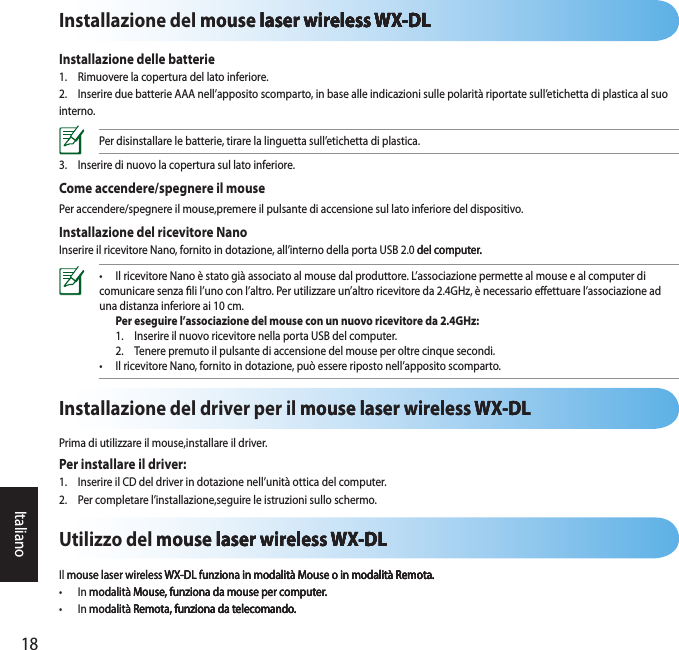 18ItalianoInstallazione del mouse laser wireless WX-DLmouse laser wireless WX-DL laser wireless WX-DLlaser wireless WX-DL wireless WX-DLwireless WX-DLWX-DLInstallazione delle batterie1.  Rimuovere la copertura del lato inferiore. 2.  Inserire due batterie AAA nell’apposito scomparto, in base alle indicazioni sulle polarità riportate sull’etichetta di plastica al suo interno. Per disinstallare le batterie, tirare la linguetta sull’etichetta di plastica. 3.  Inserire di nuovo la copertura sul lato inferiore. Come accendere/spegnere il mousePer accendere/spegnere il mouse,premere il pulsante di accensione sul lato inferiore del dispositivo.Installazione del ricevitore NanoInserire il ricevitore Nano, fornito in dotazione, all’interno della porta USB 2.0 del computer.del computer..•  Il ricevitore Nano è stato già associato al mouse dal produttore. L’associazione permette al mouse e al computer di comunicare senza li l’uno con l’altro. Per utilizzare un’altro ricevitore da 2.4GHz, è necessario eettuare l’associazione ad una distanza inferiore ai 10 cm.  Per eseguire l’associazione del mouse con un nuovo ricevitore da 2.4GHz:  1.  Inserire il nuovo ricevitore nella porta USB del computer.   2.  Tenere premuto il pulsante di accensione del mouse per oltre cinque secondi. •  Il ricevitore Nano, fornito in dotazione, può essere riposto nell’apposito scomparto. Utilizzo del mouse laser wireless WX-DLmouse laser wireless WX-DL laser wireless WX-DLlaser wireless WX-DLWX-DLIl mouse laser wireless WX-DL funziona in modalità Mouse o in modalità Remota.mouse laser wireless WX-DL funziona in modalità Mouse o in modalità Remota.WX-DL funziona in modalità Mouse o in modalità Remota.modalità Remota. Remota.•  In modalità Mouse, funziona da mouse per computer.modalità Mouse, funziona da mouse per computer.Mouse, funziona da mouse per computer.•  In modalità Remota, funziona da telecomando.modalità Remota, funziona da telecomando.Remota, funziona da telecomando.funziona da telecomando.Installazione del driver per il mouse laser wireless WX-DLmouse laser wireless WX-DLWX-DLPrima di utilizzare il mouse,installare il driver.Per installare il driver:1.  Inserire il CD del driver in dotazione nell’unità ottica del computer.2.  Per completare l’installazione,seguire le istruzioni sullo schermo.