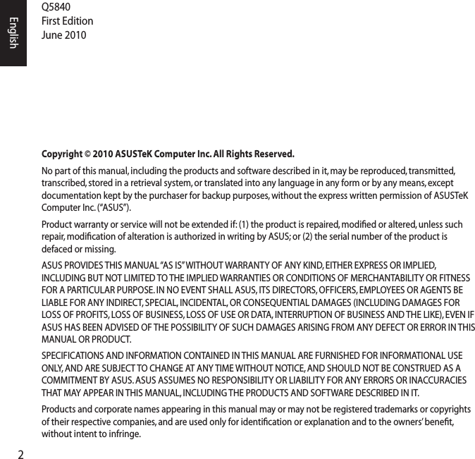 2EnglishQ5840 First Edition June 2010Copyright © 2010 ASUSTeK Computer Inc. All Rights Reserved.No part of this manual, including the products and software described in it, may be reproduced, transmitted, transcribed, stored in a retrieval system, or translated into any language in any form or by any means, except documentation kept by the purchaser for backup purposes, without the express written permission of ASUSTeK Computer Inc. (“ASUS”).Product warranty or service will not be extended if: (1) the product is repaired, modiﬁed or altered, unless such repair, modiﬁcation of alteration is authorized in writing by ASUS; or (2) the serial number of the product is defaced or missing.ASUS PROVIDES THIS MANUAL “AS IS” WITHOUT WARRANTY OF ANY KIND, EITHER EXPRESS OR IMPLIED, INCLUDING BUT NOT LIMITED TO THE IMPLIED WARRANTIES OR CONDITIONS OF MERCHANTABILITY OR FITNESS FOR A PARTICULAR PURPOSE. IN NO EVENT SHALL ASUS, ITS DIRECTORS, OFFICERS, EMPLOYEES OR AGENTS BE LIABLE FOR ANY INDIRECT, SPECIAL, INCIDENTAL, OR CONSEQUENTIAL DAMAGES (INCLUDING DAMAGES FOR LOSS OF PROFITS, LOSS OF BUSINESS, LOSS OF USE OR DATA, INTERRUPTION OF BUSINESS AND THE LIKE), EVEN IF ASUS HAS BEEN ADVISED OF THE POSSIBILITY OF SUCH DAMAGES ARISING FROM ANY DEFECT OR ERROR IN THIS MANUAL OR PRODUCT.SPECIFICATIONS AND INFORMATION CONTAINED IN THIS MANUAL ARE FURNISHED FOR INFORMATIONAL USE ONLY, AND ARE SUBJECT TO CHANGE AT ANY TIME WITHOUT NOTICE, AND SHOULD NOT BE CONSTRUED AS A COMMITMENT BY ASUS. ASUS ASSUMES NO RESPONSIBILITY OR LIABILITY FOR ANY ERRORS OR INACCURACIES THAT MAY APPEAR IN THIS MANUAL, INCLUDING THE PRODUCTS AND SOFTWARE DESCRIBED IN IT.Products and corporate names appearing in this manual may or may not be registered trademarks or copyrights of their respective companies, and are used only for identiﬁcation or explanation and to the owners’ beneﬁt, without intent to infringe. 
