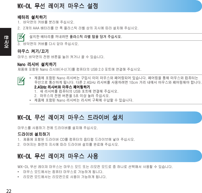 22한국어WX-DL 무선 레이저 마우스 설정배터리 설치하기1. 바닥면의커버를분리해주십시오.2. 2개의AAA배터리를안쪽플라스틱라벨상의지시에따라설치해주십시오.󰣏󱘃󱴇󰏛󱣛󰅗󰄧󰈟󱲷󰩏󱪜 󰑓 󱢘󰻯  󱂧󰪘󰪇󰷏󱲷󰩏󱪜󰑓󱢘󰻯󱂧󰪘󰪇󰷏3. 바닥면의커버를다시닫아주십시오.마우스 켜기/끄기마우스바닥면의전원버튼을눌러켜거나끌수있습니다.Nano 리시버 설치하기제품에포함된Nano리시버(수신기)를컴퓨터의USB2.0포트에연결해주십시오.• 󰿇󱰳󰵻󱮗󱴓󰅗󰪇󰐯󰼰󰪇󰼟󰎣󰅳󰹛󰩏󰷫󱭃󰵟󰅬󰵟󰼳󰩠󱭃󰵟󰅬󰻯󱥠󱴟󰅳󰹛󰩏󰷫󱚟󱲓󱣛 󰋟󰣋󰻧󰀇󱥠󰪋󱴃󰄣󰅗󰪇󰐯󰄧󰡗󰹔󱴃󰈟󰅗󰵻󰣇󰅳󰹛󰩏󰷫󱭃󰵟󰅬󱴟󰴧󱴔 󰅗󰪇󰐯󰷫󰅳󰹛󰩏󱭃󰵟󰅬󱴃  󰡳󰅗󰪇󰐯󰄧󱚟󱲓󱣛󰼃󱮗󱩣󰵻󰶛󱴟󱂧󰪘󰪇󰷏  󰅳󰹛󰩏󰼃󰾯󰹻󰐯󱩧󰻯󱒳󰼟󰡬󱂧󰪘󰪇󰷏• 󰿇󱰳󰵻󱮗󱴓󰅗󰪇󰐯󰅗󰪇󰐯󱸸󰵻󰧃󱴋󰧃󰼳󰩠WX-DL 무선 레이저 마우스 사용WX-DL무선레이저마우스는마우스모드또는리모컨모드로중하나로선택해서사용할수있습니다.• 마우스모드에서는컴퓨터마우스로가능하게됩니다.• 리모컨모드에서는리모컨으로사용이가능하게됩니다.WX-DL 무선 레이저 마우스 드라이버 설치마우스를사용하기전에드라이버를설치해주십시오.드라이버설치하기1. 제품에포함된드라이버CD를컴퓨터의옵티컬드라이브에넣어주십시오.2. 이어지는화면의지시에따라드라이버설치를완료해주십시오.