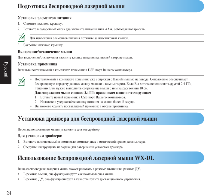 24РусскийПодготовка беспроводной лазерной мышиУстановка элементов питания1. Снимитенижнююкрышку.2. ВставьтевбатарейныйотсекдваэлементапитаниятипаААА,соблюдаяполярность.Дляизвлеченияэлементовпитанияпотянитезапластиковыйязычок.3. Закройтенижнююкрышку.Включение/отключение мышиДлявключения/отключениянажмитекнопкупитаниянанижнейсторонемыши.Установка приемникаВставьтепоставляемыйвкомплектеприемниквUSBпортВашегокомпьютера.• ПоставляемыйвкомплектеприемникужесопряженсВашеймышьюназаводе.Сопряжениеобеспечивает  беспроводнуюпередачуданныхмеждумышьюикомпьютером.ЕслиВыхотитеиспользоватьдругой2.4ГГц  приемникВамнужновыполнитьсопряжениемышиснимнарасстоянии10см.  Для сопряжения мыши с новым 2.4 ГГц приемником выполните следующее:  1. ВставьтеновыйприемниквUSBпортВашегокомпьютера.  2. Нажмитеиудерживайтекнопкупитаниянамышиболее5секунд. • Выможетехранитьпоставляемыйприемниквотсекеприемника. Использование беспроводной лазерной мыши WX-DLВашабеспроводнаялазернаямышьможетработатьврежимемышиилирежимеДУ.• Врежимемыши,онафункционируеткаккомпьютернаямышь.• ВрежимеДУ,онафункционируетвкачествепультадистанционногоуправления.Установка драйвера для беспроводной лазерной мышиПередиспользованиеммышиустановитедлянеедрайвер.Для установки драйвера:1. Вставьтепоставляемыйвкомплектекомпакт-дисквоптическийприводкомпьютера.2. Следуйтеинструкциямнаэкранедлязавершенияустановкидрайвера.