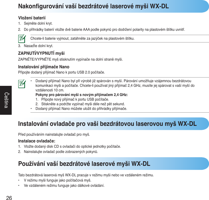 26ČeštinaNakongurování vaší bezdrátové laserové myši WX-DLVložení baterií1. Sejmětedolníkryt.2. DopřihrádkybateriívložtedvěbaterieAAApodlepokynůprododrženípolaritynaplastovémštítkuuvnitř.Chcete-libaterievyjmout,zatáhnětezajazýčeknaplastovémštítku.3. Nasaďtedolníkryt.ZAPNUTÍ/VYPNUTÍ myšiZAPNĚTE/VYPNĚTEmyšstisknutímvypínačenadolnístraněmyši.Instalování přijímače NanoPřipojtedodanýpřijímačNanokportuUSB2.0počítače.• DodanýpřijímačNanobylpřivýrobějižspárovánsmyší.Párováníumožňujevzájemnoubezdrátovou  komunikacimyšiapočítače.Chcete-lipoužívatjinýpřijímač2,4GHz,musítejejspárovatsvašímyšído  vzdálenosti10cm.  Pokyny pro párování myši s novým přijímačem 2,4 GHz:  1. PřipojtenovýpřijímačkportuUSBpočítače.  2. Stiskněteapodržtevypínačmyšidélenežpětsekund. • DodanýpřijímačNanomůžeteuložitdopřihrádkypřijímače.Používání vaší bezdrátové laserové myši WX-DLTatobezdrátoválaserovámyšWX-DLpracujevrežimumyšinebovevzdálenémrežimu.• Vrežimumyšifungujejakopočítačovámyš.• Vevzdálenémrežimufungujejakodálkovéovládání.Instalování ovladače pro vaši bezdrátovou laserovou myš WX-DLPředpoužívánímnainstalujteovladačpromyš.Instalace ovladače:1. VložtedodanýdiskCDsovladačidooptickéjednotkypočítače.2. Nainstalujteovladačpodlezobrazenýchpokynů.