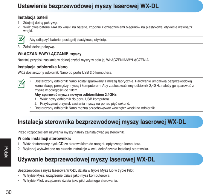 30PolskiUstawienia bezprzewodowej myszy laserowej WX-DLInstalacja baterii1. Zdejmijdolnąpokrywę.2. WłóżdwiebaterieAAAdownękinabaterie,zgodniezoznaczeniamibiegunównaplastykowejetykieciewewnątrzwnęki.Abyodłączyćbaterie,pociągnijplastykowąetykietę.3. Załóżdolnąpokrywę.WŁĄCZANIE/WYŁĄCZANIE myszyNaciśnijprzyciskzasilaniawdolnejczęścimyszywcelujejWŁĄCZENIA/WYŁĄCZENIA.Instalacja odbiornika NanoWłóżdostarczonyodbiornikNanodoportuUSB2.0komputera.• DostarczonyodbiornikNanozostałsparowanyzmysząfabrycznie.Parowanieumożliwiabezprzewodową  komunikacjępomiędzymysząikomputerem.Abyzastosowaćinnyodbiornik2,4GHznależygosparowaćz  mysząwodległoścido10cm.  Aby sparować mysz z nowym odbiornikiem 2,4GHz:  1. WłóżnowyodbiornikdoportuUSBkomputera.  2. Przytrzymajprzyciskzasilaniamyszynaponadpięćsekund. • DostarczonyodbiornikNanomożnaprzechowywaćwewnątrzwnękinaodbiornik. Używanie bezprzewodowej myszy laserowej WX-DLBezprzewodowamyszlaserowaWX-DLdziaławtrybieMyszlubwtrybiePilot.• WtrybieMysz,urządzeniedziałajakomyszkomputerowa.• WtrybiePilot,urządzeniedziałajakopilotzdalnegosterowania.Instalacja sterownika bezprzewodowej myszy laserowej WX-DLPrzedrozpoczęciemużywaniamyszynależyzainstalowaćjejsterownik.W celu instalacji sterownika:1. WłóżdostarczonydyskCDzesterownikiemdonapęduoptycznegokomputera.2. Wykonajwyświetlonenaekranieinstrukcjewceludokończeniainstalacjisterownika.