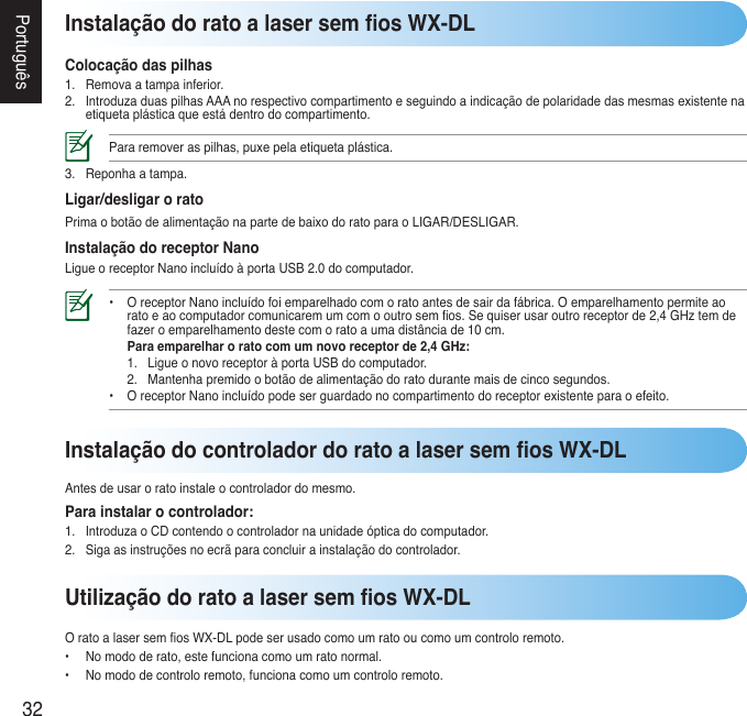 32PortuguêsInstalação do rato a laser sem os WX-DLColocação das pilhas1. Removaatampainferior.2. IntroduzaduaspilhasAAAnorespectivocompartimentoeseguindoaindicaçãodepolaridadedasmesmasexistentenaetiquetaplásticaqueestádentrodocompartimento.Pararemoveraspilhas,puxepelaetiquetaplástica.3. Reponhaatampa.Ligar/desligar o ratoPrimaobotãodealimentaçãonapartedebaixodoratoparaoLIGAR/DESLIGAR.Instalação do receptor NanoLigueoreceptorNanoincluídoàportaUSB2.0docomputador.•  OreceptorNanoincluídofoiemparelhadocomoratoantesdesairdafábrica.Oemparelhamentopermiteao  ratoeaocomputadorcomunicaremumcomooutrosemos.Sequiserusaroutroreceptorde2,4GHztemde  fazeroemparelhamentodestecomoratoaumadistânciade10cm.  Para emparelhar o rato com um novo receptor de 2,4 GHz:  1. LigueonovoreceptoràportaUSBdocomputador.  2. Mantenhapremidoobotãodealimentaçãodoratodurantemaisdecincosegundos. • OreceptorNanoincluídopodeserguardadonocompartimentodoreceptorexistenteparaoefeito.Utilização do rato a laser sem os WX-DLOratoalasersemosWX-DLpodeserusadocomoumratooucomoumcontroloremoto.• Nomododerato,estefuncionacomoumratonormal.• Nomododecontroloremoto,funcionacomoumcontroloremoto.Instalação do controlador do rato a laser sem os WX-DLAntesdeusaroratoinstaleocontroladordomesmo.Para instalar o controlador:1. IntroduzaoCDcontendoocontroladornaunidadeópticadocomputador.2. Sigaasinstruçõesnoecrãparaconcluirainstalaçãodocontrolador.