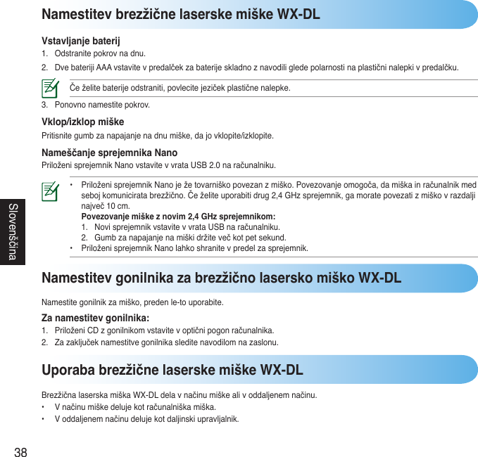 38SlovenščinaNamestitev brezžične laserske miške WX-DLVstavljanje baterij1. Odstranitepokrovnadnu.2. DvebaterijiAAAvstavitevpredalčekzabaterijeskladnoznavodiligledepolarnostinaplastičninalepkivpredalčku.Čeželitebaterijeodstraniti,povlecitejezičekplastičnenalepke.3. Ponovnonamestitepokrov.Vklop/izklop miškePritisnitegumbzanapajanjenadnumiške,dajovklopite/izklopite.Nameščanje sprejemnika NanoPriloženisprejemnikNanovstavitevvrataUSB2.0naračunalniku.• PriloženisprejemnikNanoježetovarniškopovezanzmiško.Povezovanjeomogoča,damiškainračunalnikmed  sebojkomuniciratabrezžično.Čeželiteuporabitidrug2,4GHzsprejemnik,gamoratepovezatizmiškovrazdalji  največ10cm.  Povezovanje miške z novim 2,4 GHz sprejemnikom:  1. NovisprejemnikvstavitevvrataUSBnaračunalniku.  2. Gumbzanapajanjenamiškidržitevečkotpetsekund. • PriloženisprejemnikNanolahkoshranitevpredelzasprejemnik. Uporaba brezžične laserske miške WX-DLBrezžičnalaserskamiškaWX-DLdelavnačinumiškealivoddaljenemnačinu.• Vnačinumiškedelujekotračunalniškamiška.• Voddaljenemnačinudelujekotdaljinskiupravljalnik.Namestitev gonilnika za brezžično lasersko miško WX-DLNamestitegonilnikzamiško,predenle-touporabite.Za namestitev gonilnika:1. PriloženiCDzgonilnikomvstavitevoptičnipogonračunalnika.2. Zazaključeknamestitvegonilnikasleditenavodilomnazaslonu.