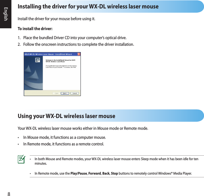 8EnglishUsing your WX-DL wireless laser mouseYour WX-DL wireless laser mouse works either in Mouse mode or Remote mode.•  In Mouse mode, it functions as a computer mouse.•  In Remote mode, it functions as a remote control.Installing the driver for your WX-DL wireless laser mouseInstall the driver for your mouse before using it.To install the driver:1.  Place the bundled Driver CD into your computer’s optical drive.2.  Follow the onscreen instructions to complete the driver installation.•  In both Mouse and Remote modes, your WX-DL wireless laser mouse enters Sleep mode when it has been idle for ten    minutes.•  In Remote mode, use the Play/Pause, Forward, Back, Stop buttons to remotely control Windows® Media Player.