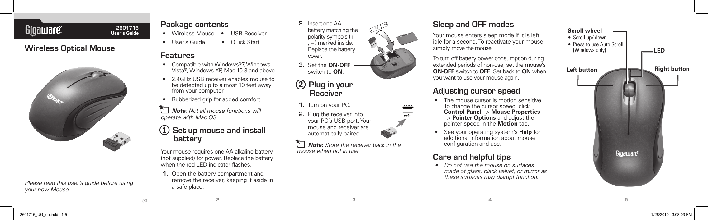® 2601716User’s GuidePlease read this user’s guide before using your new Mouse.Wireless Optical Mouse2345Package contents•  Wireless Mouse    •  USB Receiver•  User’s Guide          •  Quick StartFeatures•  Compatible with Windows®7, Windows Vista®, Windows XP, Mac 10.3 and above•  2.4GHz USB receiver enables mouse to be detected up to almost 10 feet away from your computer•  Rubberized grip for added comfort.n Note: Not all mouse functions will operate with Mac OS.1 Set up mouse and install batteryYour mouse requires one AA alkaline battery (not supplied) for power. Replace the battery when the red LED indicator ﬂashes.1.  Open the battery compartment and remove the receiver, keeping it aside in a safe place.2.  Insert one AA battery matching the polarity symbols (+ , – ) marked inside. Replace the battery cover.3.  Set the ON-OFF switch to ON.2 Plug in your Receiver1.  Turn on your PC.2.  Plug the receiver into your PC’s USB port. Your mouse and receiver are automatically paired.n Note: Store the receiver back in the mouse when not in use.Sleep and OFF modesYour mouse enters sleep mode if it is left idle for a second. To reactivate your mouse, simply move the mouse. To turn off battery power consumption during extended periods of non-use, set the mouse’s ON-OFF switch to OFF. Set back to ON when you want to use your mouse again.Adjusting cursor speed•  The mouse cursor is motion sensitive. To change the cursor speed, click Control Panel –&gt; Mouse Properties –&gt; Pointer Options and adjust the pointer speed in the Motion tab.•  See your operating system’s Help for additional information about mouse conﬁguration and use. Care and helpful tips•  Do not use the mouse on surfaces made of glass, black velvet, or mirror as these surfaces may disrupt function.Left button Right buttonScroll wheel•  Scroll up/ down.•  Press to use Auto Scroll (Windows only)AA2/3LED2601716_UG_en.indd   1-5 7/28/2010   3:08:03 PM