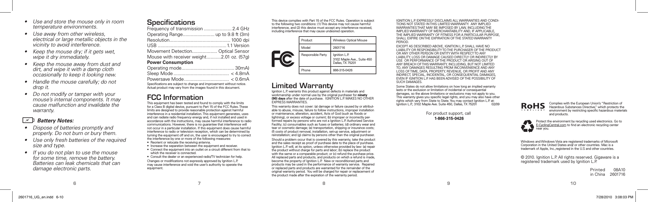 6 7 8 9 10This device complies with Part 15 of the FCC Rules. Operation is subject to the following two conditions: (1) This device may not cause harmful interference, and (2) this device must accept any interference received, including interference that may cause undesired operation.Product Wireless Optical MouseModel 2601716Responsible Party Ignition L.P.3102 Maple Ave., Suite 450 Dallas, TX 75201Phone 866-315-0426Limited WarrantyIgnition L.P. warrants this product against defects in materials and workmanship under normal use by the original purchaser for ninety (90) days after the date of purchase.  IGNITION L.P. MAKES NO OTHER EXPRESS WARRANTIES.This warranty does not cover: (a) damage or failure caused by or attribut-able to abuse, misuse, failure to follow instructions, improper installation or maintenance, alteration, accident, Acts of God (such as ﬂoods or lightning), or excess voltage or current; (b) improper or incorrectly per-formed repairs by persons who are not a Ignition L.P. Authorized Service Facility; (c) consumables such as fuses or batteries; (d) ordinary wear and tear or cosmetic damage; (e) transportation, shipping or insurance costs; (f) costs of product removal, installation, set-up service, adjustment or reinstallation; and (g) claims by persons other than the original purchaser.Should a problem occur that is covered by this warranty, take the product and the sales receipt as proof of purchase date to the place of purchase.  Ignition L.P. will, at its option, unless otherwise provided by law: (a) repair the product without charge for parts and labor; (b) replace the product with the same or a comparable product; or (c) refund the purchase price. All replaced parts and products, and products on which a refund is made, become the property of Ignition L.P.  New or reconditioned parts and products may be used in the performance of warranty service.  Repaired or replaced parts and products are warranted for the remainder of the original warranty period.  You will be charged for repair or replacement of the product made after the expiration of the warranty period.IGNITION L.P. EXPRESSLY DISCLAIMS ALL WARRANTIES AND CONDI-TIONS NOT STATED IN THIS LIMITED WARRANTY.  ANY IMPLIED WARRANTIES THAT MAY BE IMPOSED BY LAW, INCLUDING THE IMPLIED WARRANTY OF MERCHANTABILITY AND, IF APPLICABLE, THE IMPLIED WARRANTY OF FITNESS FOR A PARTICULAR PURPOSE, SHALL EXPIRE ON THE EXPIRATION OF THE STATED WARRANTY PERIOD. EXCEPT AS DESCRIBED ABOVE, IGNITION L.P. SHALL HAVE NO LIABILITY OR RESPONSIBILITY TO THE PURCHASER OF THE PRODUCT OR ANY OTHER PERSON OR ENTITY WITH RESPECT TO ANY LIABILITY, LOSS OR DAMAGE CAUSED DIRECTLY OR INDIRECTLY BY USE  OR PERFORMANCE OF THE PRODUCT OR ARISING OUT OF ANY BREACH OF THIS WARRANTY, INCLUDING, BUT NOT LIMITED TO, ANY DAMAGES RESULTING FROM INCONVENIENCE AND ANY LOSS OF TIME, DATA, PROPERTY, REVENUE, OR PROFIT AND ANY INDIRECT, SPECIAL, INCIDENTAL, OR CONSEQUENTIAL DAMAGES, EVEN IF IGNITION L.P. HAS BEEN ADVISED OF THE POSSIBILITY OF SUCH DAMAGES.Some States do not allow limitations on how long an implied warranty lasts or the exclusion or limitation of incidental or consequential damages, so the above limitations or exclusions may not apply to you.  This warranty gives you speciﬁc legal rights, and you may also have other rights which vary from State to State. You may contact Ignition L.P. at:  Ignition L.P., 3102 Maple Ave. Suite 450, Dallas, TX 75201              02/09For product support, call 1-866-315-0426 Protect the environment by recycling used electronics. Go to E-CyclingCentral.com to ﬁnd an electronic recycling center near you.Printed in China08A102601716© 2010. Ignition L.P. All rights reserved. Gigaware is a registered trademark used by Ignition L.P.Windows and Windows Vista are registered trademarks of Microsoft Corporation in the United States and/ or other countries. Mac is a trademark of Apple, Inc.,registered in the U.S and other countries.•  Use and store the mouse only in room temperature environments.•  Use away from other wireless, electrical or large metallic objects in the vicinity to avoid interference.•  Keep the mouse dry; if it gets wet, wipe it dry immediately.•  Keep the mouse away from dust and dirt, and wipe it with a damp cloth occasionally to keep it looking new.•  Handle the mouse carefully; do not drop it.•  Do not modify or tamper with your mouse’s internal components. It may cause malfunction and invalidate the warranty.b Battery Notes:•  Dispose of batteries promptly and properly. Do not burn or bury them.•  Use only fresh batteries of the required size and type.•  If you do not plan to use the mouse for some time, remove the battery. Batteries can leak chemicals that can damage electronic parts.SpeciﬁcationsFrequency of transmission ..................... 2.4 GHzOperating Range ........................ up to 9.8 ft (3m)Resolution .............................................. 1000 dpiUSB .................................................... 1.1 VersionMovement Detection................... Optical SensorMouse with receiver weight ...........2.01 oz. (57g)Power ConsumptionOperating mode ........................................ 30mA)Sleep Mode .......................................... &lt; 4.8mAPowersave Mode .................................. &lt; 0.6mASpeciﬁcations are subject to change and improvement without notice. Actual product may vary from the images found in this document.FCC InformationThis equipment has been tested and found to comply with the limits for a Class B digital device, pursuant to Part 15 of the FCC Rules. These limits are designed to provide reasonable protection against harmful interference in a residential installation. This equipment generates, uses and can radiate radio frequency energy and, if not installed and used in accordance with the instructions, may cause harmful interference to radio communications. However, there is no guarantee that interference will not occur in a particular installation. If this equipment does cause harmful interference to radio or television reception, which can be determined by turning the equipment off and on, the user is encouraged to try to correct the interference by one or more of the following measures:•  Reorient or relocate the receiving antenna.•  Increase the separation between the equipment and receiver.•  Connect the equipment into an outlet on a circuit different from that to which the receiver is connected.•  Consult the dealer or an experienced radio/TV technician for help.Changes or modiﬁcations not expressly approved by Ignition L.P. may cause interference and void the user’s authority to operate the equipment.Complies with the European Union’s “Restriction of Hazardous Substances Directive,” which protects the environment by restricting speciﬁc hazardous materials and products.2601716_UG_en.indd   6-10 7/28/2010   3:08:03 PM