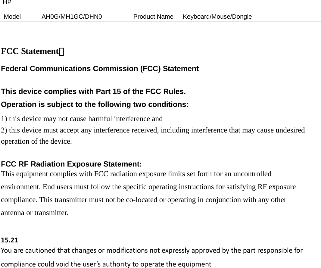HP Model  AH0G/MH1GC/DHN0          Product Name   Keyboard/Mouse/Dongle   FCC Statement： Federal Communications Commission (FCC) Statement  This device complies with Part 15 of the FCC Rules.   Operation is subject to the following two conditions: 1) this device may not cause harmful interference and 2) this device must accept any interference received, including interference that may cause undesired operation of the device.  FCC RF Radiation Exposure Statement: This equipment complies with FCC radiation exposure limits set forth for an uncontrolled environment. End users must follow the specific operating instructions for satisfying RF exposure compliance. This transmitter must not be co-located or operating in conjunction with any other antenna or transmitter.  15.21Youarecautionedthatchangesormodificationsnotexpresslyapprovedbythepartresponsibleforcompliancecouldvoidtheuser’sauthoritytooperatetheequipment