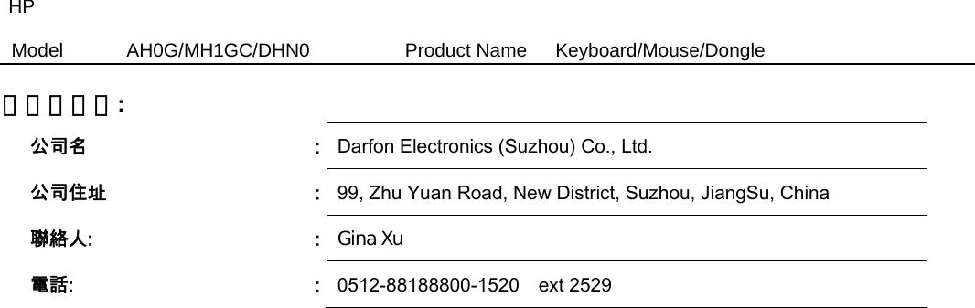 HP Model  AH0G/MH1GC/DHN0          Product Name   Keyboard/Mouse/Dongle  製造商資訊:   公司名  :  Darfon Electronics (Suzhou) Co., Ltd. 公司住址  :  99, Zhu Yuan Road, New District, Suzhou, JiangSu, China   聯絡人:  :  Gina Xu  電話:  :  0512-88188800-1520    ext 2529 