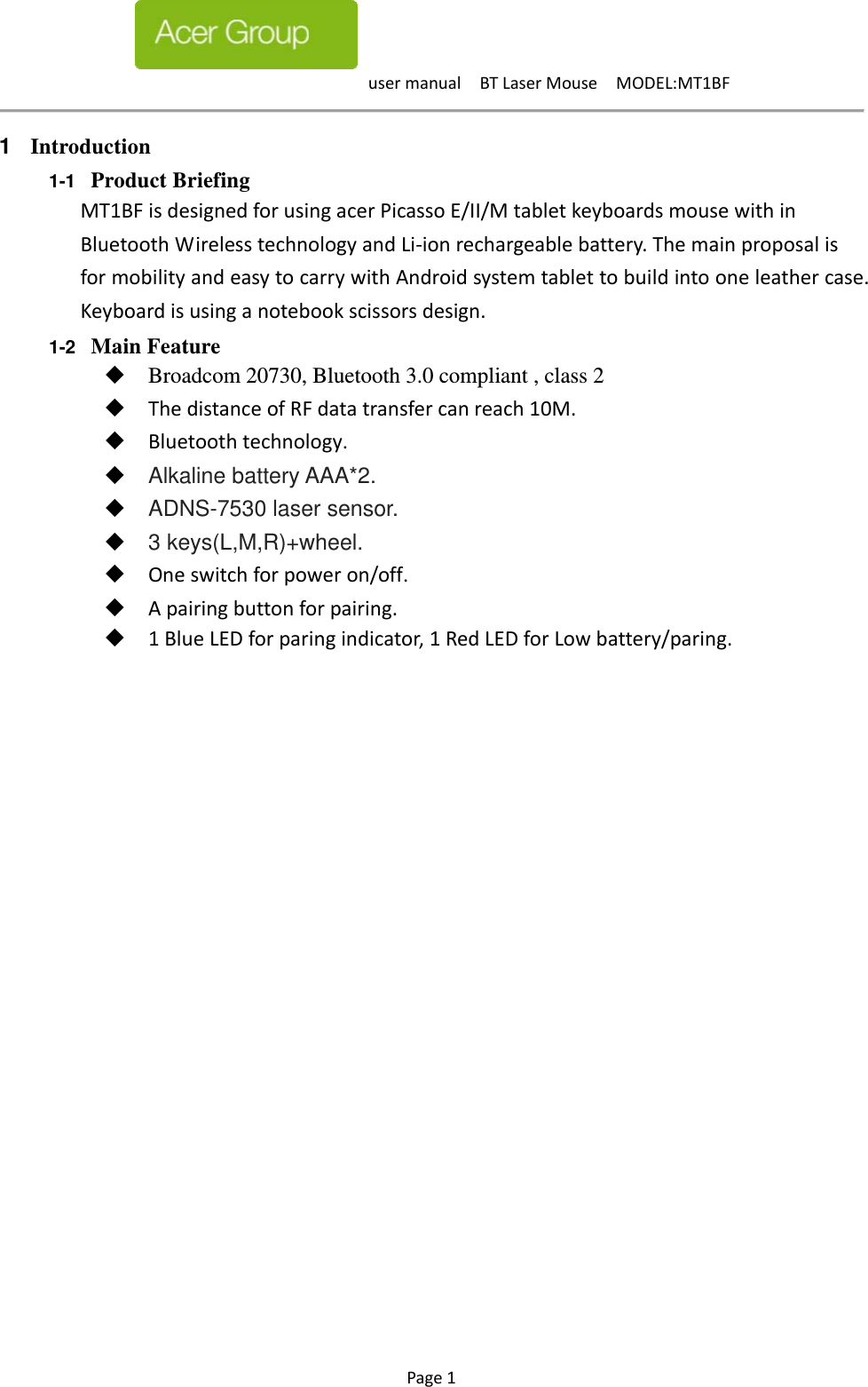 usermanualBTLaserMouseMODEL:MT1BF Page1   1  Introduction 1-1  Product Briefing MT1BFisdesignedforusingacerPicassoE/II/MtabletkeyboardsmousewithinBluetoothWirelesstechnologyandLi‐ionrechargeablebattery.ThemainproposalisformobilityandeasytocarrywithAndroidsystemtablettobuildintooneleathercase.Keyboardisusinganotebookscissorsdesign.1-2  Main Feature Broadcom 20730, Bluetooth 3.0 compliant , class 2 ThedistanceofRFdatatransfercanreach10M. Bluetoothtechnology. Alkaline battery AAA*2. ADNS-7530 laser sensor. 3 keys(L,M,R)+wheel. Oneswitchforpoweron/off. Apairingbuttonforpairing. 1BlueLEDforparingindicator,1RedLEDforLowbattery/paring.                     