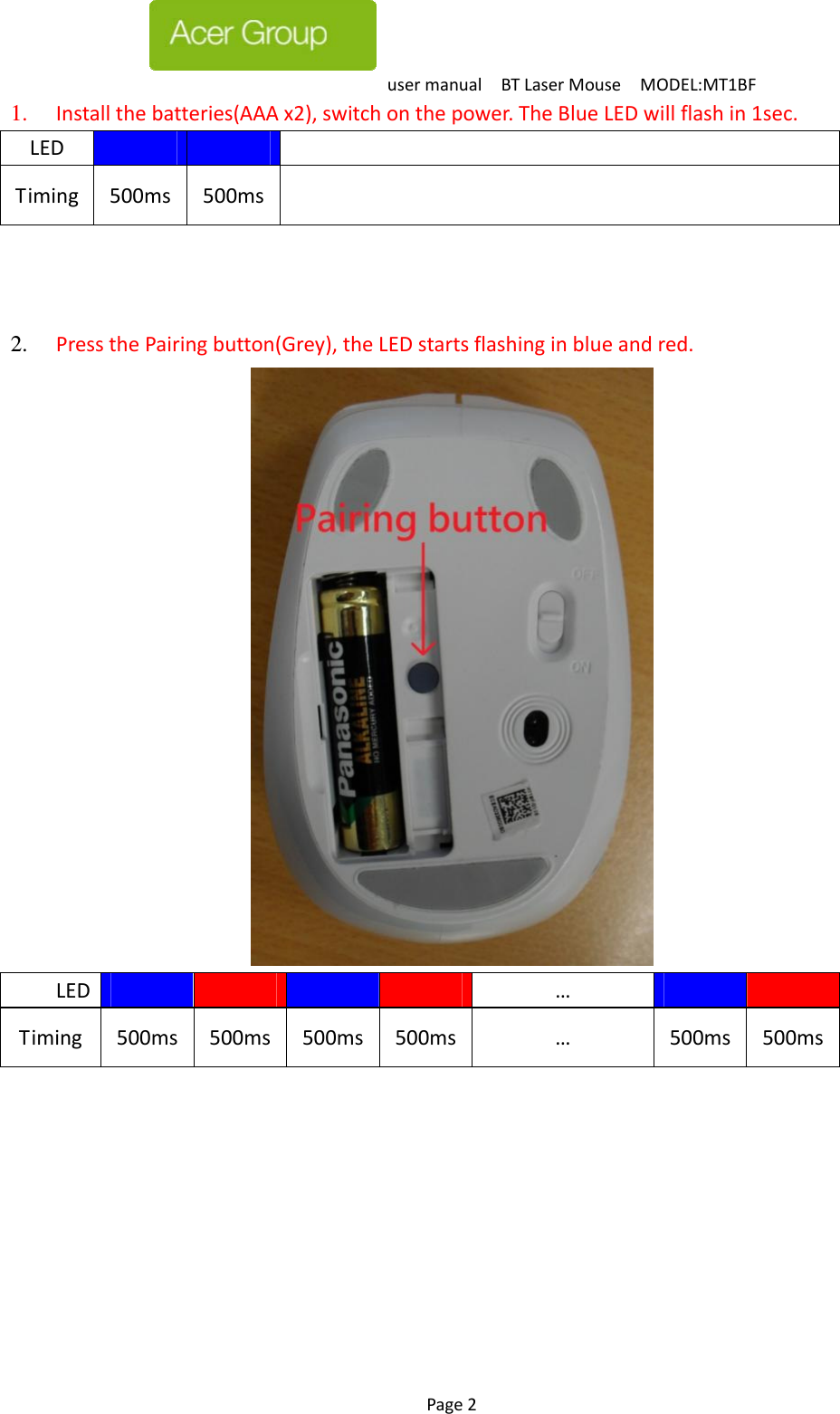 usermanualBTLaserMouseMODEL:MT1BF Page2  1.  Installthebatteries(AAAx2),switchonthepower.TheBlueLEDwillflashin1sec. LEDTiming500ms500ms   2.  PressthePairingbutton(Grey),theLEDstartsflashinginblueandred.  LED    …  Timing500ms500ms500ms 500ms …500ms500ms 