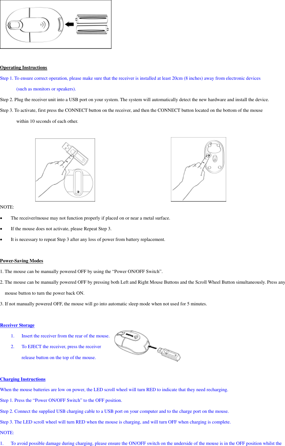   Operating Instructions Step 1. To ensure correct operation, please make sure that the receiver is installed at least 20cm (8 inches) away from electronic devices (such as monitors or speakers). Step 2. Plug the receiver unit into a USB port on your system. The system will automatically detect the new hardware and install the device. Step 3. To activate, first press the CONNECT button on the receiver, and then the CONNECT button located on the bottom of the mouse within 10 seconds of each other.               NOTE: •  The receiver/mouse may not function properly if placed on or near a metal surface. •  If the mouse does not activate, please Repeat Step 3. •  It is necessary to repeat Step 3 after any loss of power from battery replacement.  Power-Saving Modes 1. The mouse can be manually powered OFF by using the “Power ON/OFF Switch”. 2. The mouse can be manually powered OFF by pressing both Left and Right Mouse Buttons and the Scroll Wheel Button simultaneously. Press any mouse button to turn the power back ON. 3. If not manually powered OFF, the mouse will go into automatic sleep mode when not used for 5 minutes.  Receiver Storage 1.  Insert the receiver from the rear of the mouse. 2.  To EJECT the receiver, press the receiver   release button on the top of the mouse.  Charging Instructions When the mouse batteries are low on power, the LED scroll wheel will turn RED to indicate that they need recharging. Step 1. Press the “Power ON/OFF Switch” to the OFF position. Step 2. Connect the supplied USB charging cable to a USB port on your computer and to the charge port on the mouse. Step 3. The LED scroll wheel will turn RED when the mouse is charging, and will turn OFF when charging is complete.   NOTE:  1.  To avoid possible damage during charging, please ensure the ON/OFF switch on the underside of the mouse is in the OFF position whilst the 