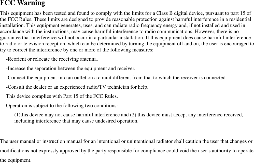  FCC Warning This equipment has been tested and found to comply with the limits for a Class B digital device, pursuant to part 15 of the FCC Rules. These limits are designed to provide reasonable protection against harmful interference in a residential installation. This equipment generates, uses, and can radiate radio frequency energy and, if not installed and used in accordance with the instructions, may cause harmful interference to radio communications. However, there is no guarantee that interference will not occur in a particular installation. If this equipment does cause harmful interference to radio or television reception, which can be determined by turning the equipment off and on, the user is encouraged to try to correct the interference by one or more of the following measures: -Reorient or relocate the receiving antenna. -Increase the separation between the equipment and receiver. -Connect the equipment into an outlet on a circuit different from that to which the receiver is connected. -Consult the dealer or an experienced radio/TV technician for help. This device complies with Part 15 of the FCC Rules. Operation is subject to the following two conditions: (1)this device may not cause harmful interference and (2) this device must accept any interference received, including interference that may cause undesired operation.  The user manual or instruction manual for an intentional or unintentional radiator shall caution the user that changes or modifications not expressly approved by the party responsible for compliance could void the user’s authority to operate the equipment. 
