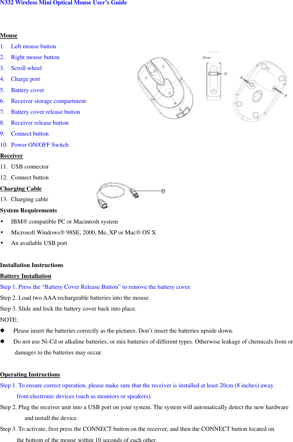N332 Wireless Mini Optical Mouse User’s Guide   Mouse 1. Left mouse button 12345678101192.  Right mouse button                    3. Scroll wheel  4. Charge port 5. Battery cover  6.  Receiver storage compartment 7.  Battery cover release button   8. Receiver release button  9. Connect button  10. Power ON/OFF Switch Receiver 11. USB connector  12. Connect button  Charging Cable 13. Charging cable    System Requirements •  IBM compatible PC or Macintosh system •  Microsoft Windows 98SE, 2000, Me, XP or Mac OS X •  An available USB port  Installation Instructions Battery Installation Step 1. Press the “Battery Cover Release Button” to remove the battery cover. Step 2. Load two AAA rechargeable batteries into the mouse.   Step 3. Slide and lock the battery cover back into place. NOTE:    Please insert the batteries correctly as the pictures. Don’t insert the batteries upside down.     Do not use Ni-Cd or alkaline batteries, or mix batteries of different types. Otherwise leakage of chemicals from or damages to the batteries may occur.  Operating Instructions Step 1. To ensure correct operation, please make sure that the receiver is installed at least 20cm (8 inches) away from electronic devices (such as monitors or speakers). Step 2. Plug the receiver unit into a USB port on your system. The system will automatically detect the new hardware and install the device. Step 3. To activate, first press the CONNECT button on the receiver, and then the CONNECT button located on the bottom of the mouse within 10 seconds of each other.  
