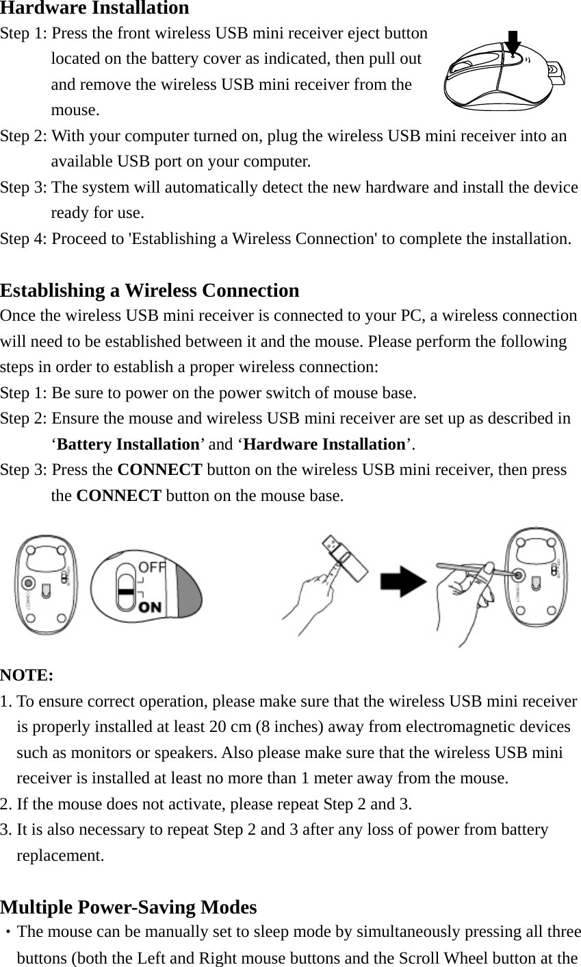 Hardware Installation Step 1: Press the front wireless USB mini receiver eject button located on the battery cover as indicated, then pull out and remove the wireless USB mini receiver from the mouse.   Step 2: With your computer turned on, plug the wireless USB mini receiver into an   available USB port on your computer. Step 3: The system will automatically detect the new hardware and install the device   ready for use. Step 4: Proceed to &apos;Establishing a Wireless Connection&apos; to complete the installation.   Establishing a Wireless Connection Once the wireless USB mini receiver is connected to your PC, a wireless connection will need to be established between it and the mouse. Please perform the following steps in order to establish a proper wireless connection: Step 1: Be sure to power on the power switch of mouse base. Step 2: Ensure the mouse and wireless USB mini receiver are set up as described in   ‘Battery Installation’ and ‘Hardware Installation’. Step 3: Press the CONNECT button on the wireless USB mini receiver, then press   the CONNECT button on the mouse base.  NOTE:  1. To ensure correct operation, please make sure that the wireless USB mini receiver   is properly installed at least 20 cm (8 inches) away from electromagnetic devices such as monitors or speakers. Also please make sure that the wireless USB mini receiver is installed at least no more than 1 meter away from the mouse. 2. If the mouse does not activate, please repeat Step 2 and 3. 3. It is also necessary to repeat Step 2 and 3 after any loss of power from battery   replacement.   Multiple Power-Saving Modes ‧The mouse can be manually set to sleep mode by simultaneously pressing all three   buttons (both the Left and Right mouse buttons and the Scroll Wheel button at the 