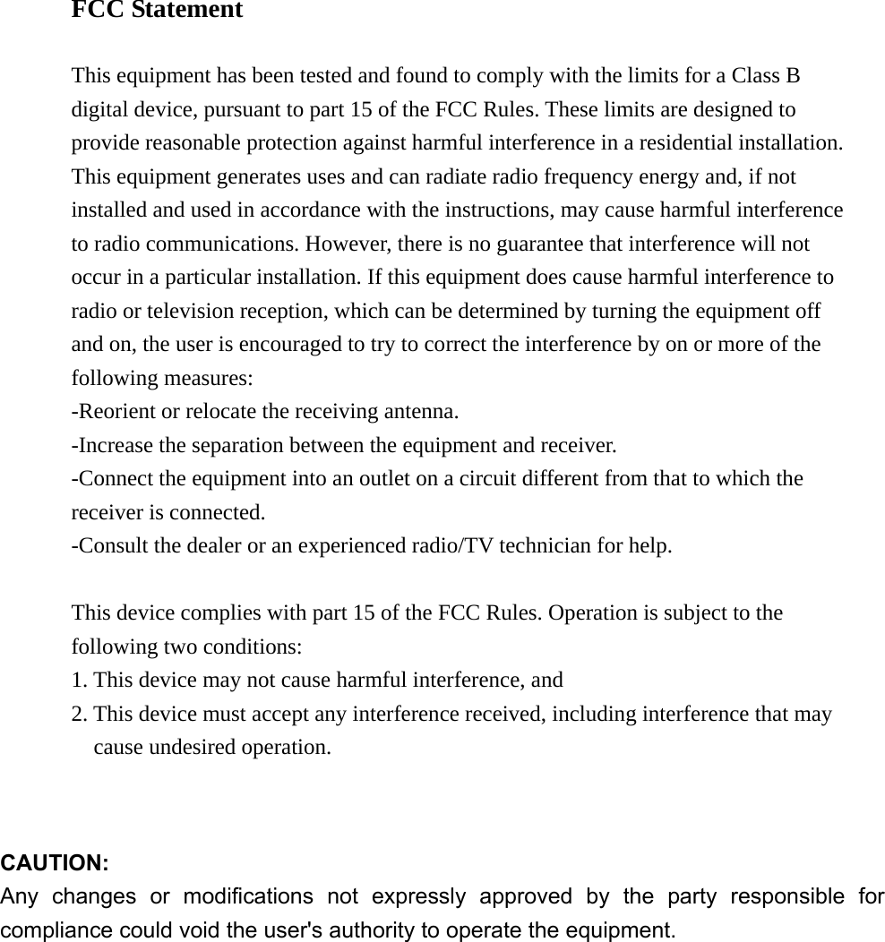FCC Statement  This equipment has been tested and found to comply with the limits for a Class B digital device, pursuant to part 15 of the FCC Rules. These limits are designed to provide reasonable protection against harmful interference in a residential installation. This equipment generates uses and can radiate radio frequency energy and, if not installed and used in accordance with the instructions, may cause harmful interference to radio communications. However, there is no guarantee that interference will not occur in a particular installation. If this equipment does cause harmful interference to radio or television reception, which can be determined by turning the equipment off and on, the user is encouraged to try to correct the interference by on or more of the following measures: -Reorient or relocate the receiving antenna. -Increase the separation between the equipment and receiver. -Connect the equipment into an outlet on a circuit different from that to which the receiver is connected. -Consult the dealer or an experienced radio/TV technician for help.  This device complies with part 15 of the FCC Rules. Operation is subject to the   following two conditions:   1. This device may not cause harmful interference, and   2. This device must accept any interference received, including interference that may   cause undesired operation.   CAUTION: Any changes or modifications not expressly approved by the party responsible for compliance could void the user&apos;s authority to operate the equipment.  